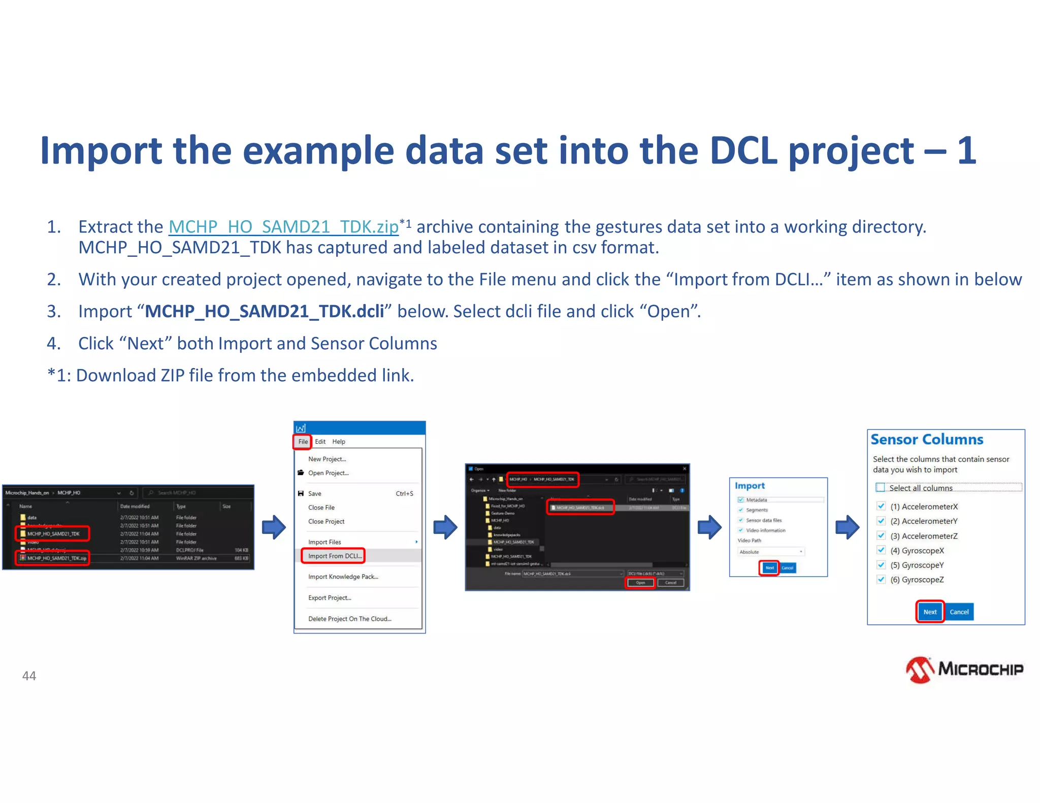 44
Import the example data set into the DCL project – 1
1. Extract the MCHP_HO_SAMD21_TDK.zip*1 archive containing the gestures data set into a working directory.
MCHP_HO_SAMD21_TDK has captured and labeled dataset in csv format.
2. With your created project opened, navigate to the File menu and click the “Import from DCLI…” item as shown in below
3. Import “MCHP_HO_SAMD21_TDK.dcli” below. Select dcli file and click “Open”.
4. Click “Next” both Import and Sensor Columns
*1: Download ZIP file from the embedded link.
 