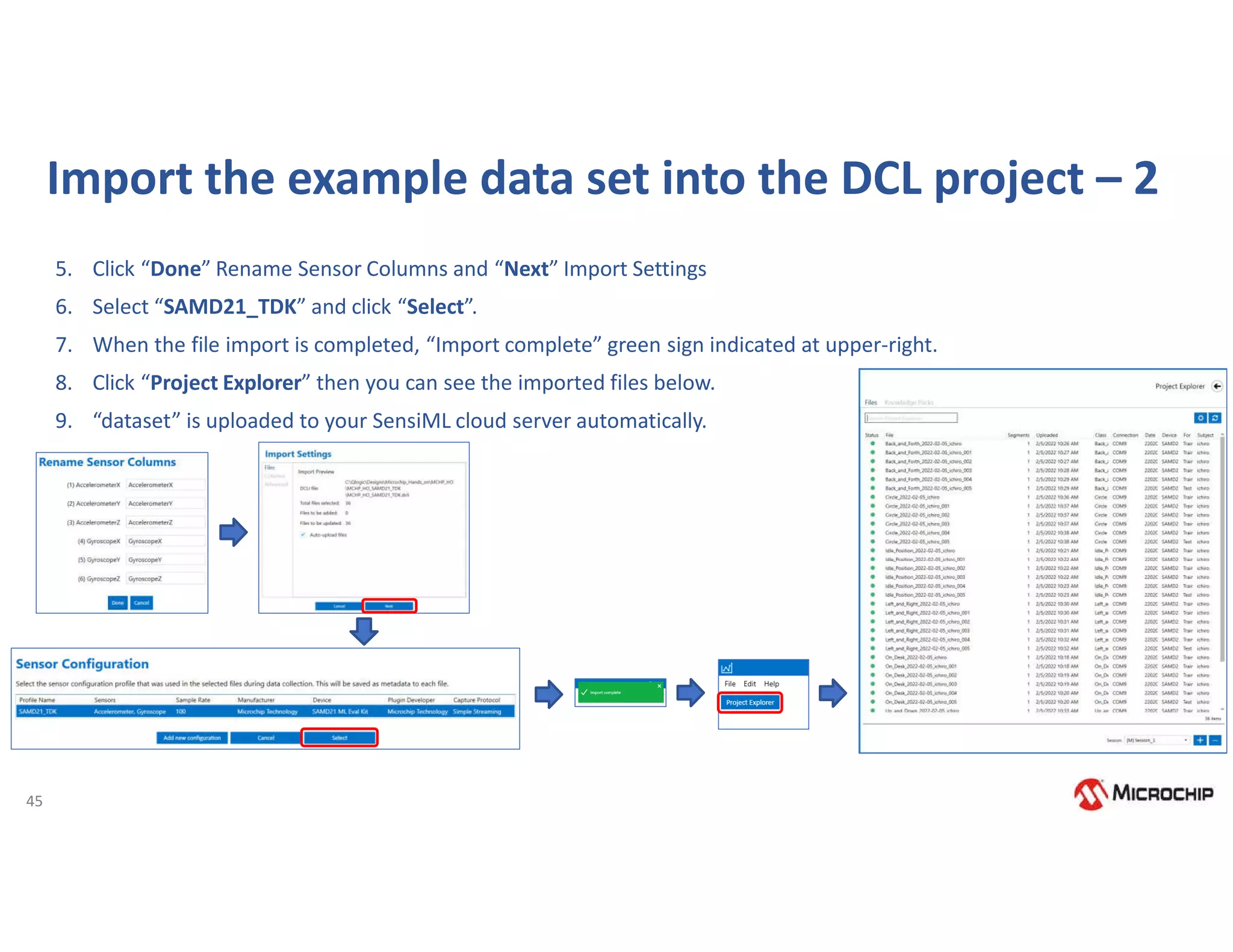 45
Import the example data set into the DCL project – 2
5. Click “Done” Rename Sensor Columns and “Next” Import Settings
6. Select “SAMD21_TDK” and click “Select”.
7. When the file import is completed, “Import complete” green sign indicated at upper-right.
8. Click “Project Explorer” then you can see the imported files below.
9. “dataset” is uploaded to your SensiML cloud server automatically.
 