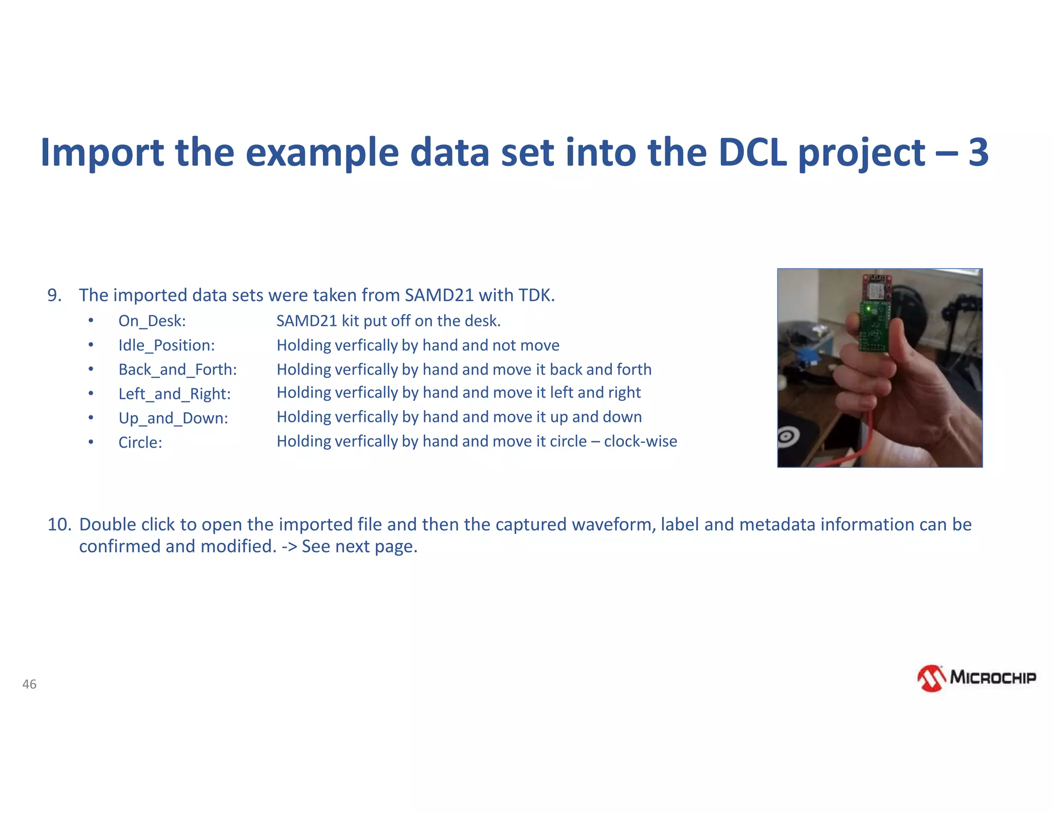 46
Import the example data set into the DCL project – 3
9. The imported data sets were taken from SAMD21 with TDK.
• On_Desk:
• Idle_Position:
• Back_and_Forth:
• Left_and_Right:
• Up_and_Down:
• Circle:
SAMD21 kit put off on the desk.
Holding verfically by hand and not move
Holding verfically by hand and move it back and forth
Holding verfically by hand and move it left and right
Holding verfically by hand and move it up and down
Holding verfically by hand and move it circle – clock-wise
10. Double click to open the imported file and then the captured waveform, label and metadata information can be
confirmed and modified. -> See next page.
 