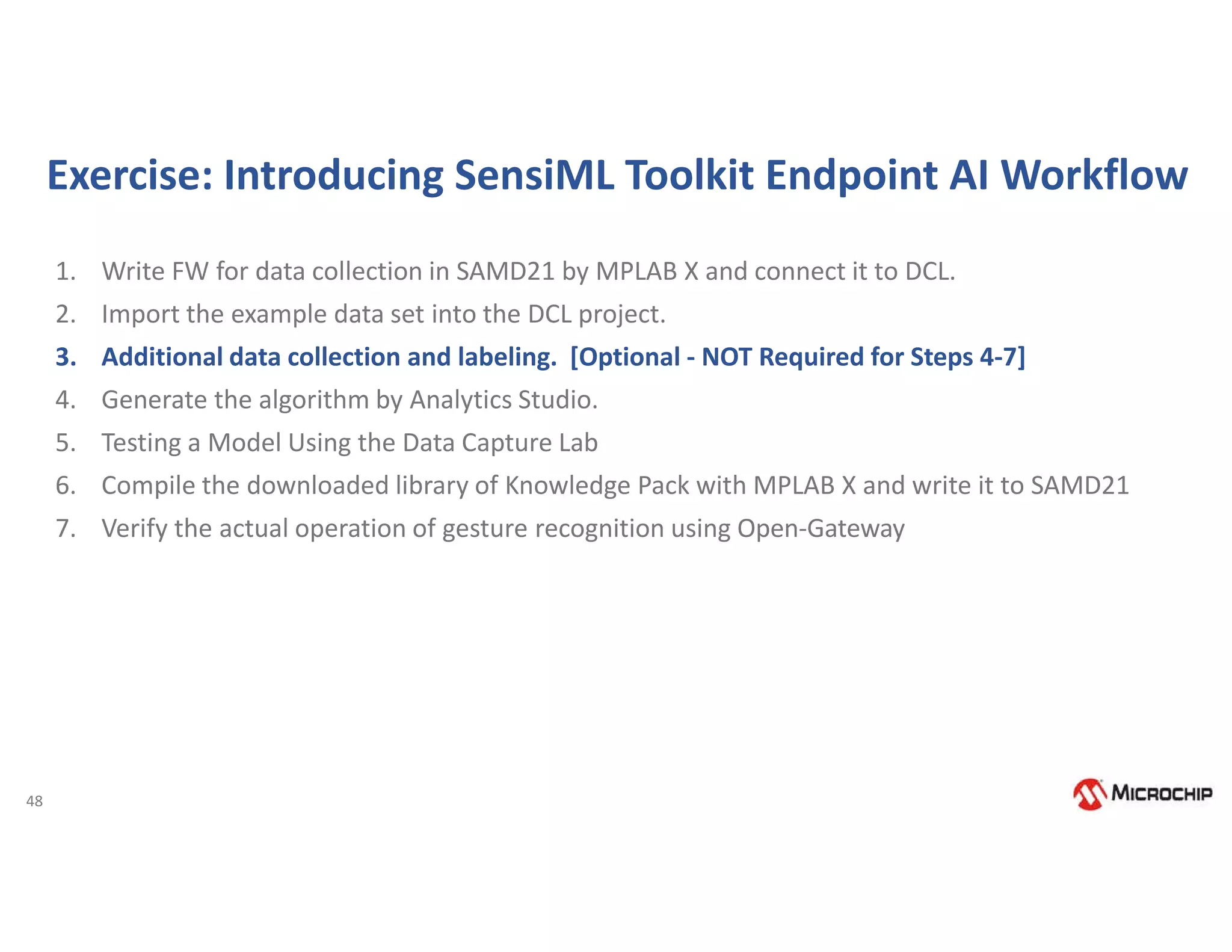 48
Exercise: Introducing SensiML Toolkit Endpoint AI Workflow
1. Write FW for data collection in SAMD21 by MPLAB X and connect it to DCL.
2. Import the example data set into the DCL project.
3. Additional data collection and labeling. [Optional - NOT Required for Steps 4-7]
4. Generate the algorithm by Analytics Studio.
5. Testing a Model Using the Data Capture Lab
6. Compile the downloaded library of Knowledge Pack with MPLAB X and write it to SAMD21
7. Verify the actual operation of gesture recognition using Open-Gateway
 