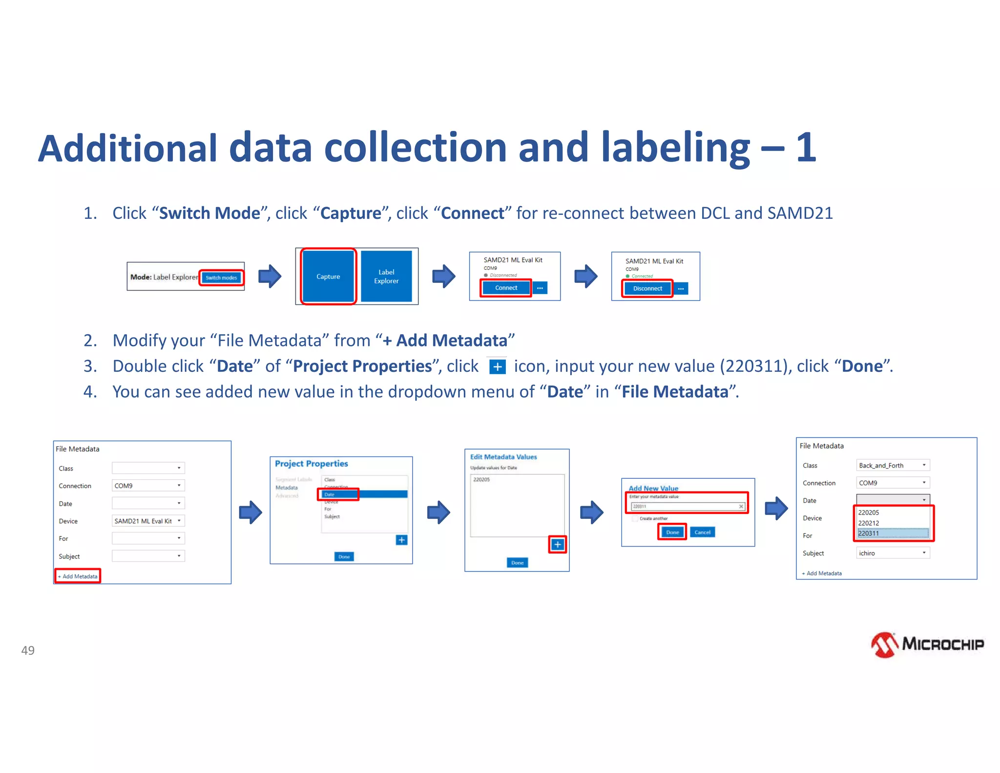 49
1. Click “Switch Mode”, click “Capture”, click “Connect” for re-connect between DCL and SAMD21
2. Modify your “File Metadata” from “+ Add Metadata”
3. Double click “Date” of “Project Properties”, click icon, input your new value (220311), click “Done”.
4. You can see added new value in the dropdown menu of “Date” in “File Metadata”.
Additional data collection and labeling – 1
 