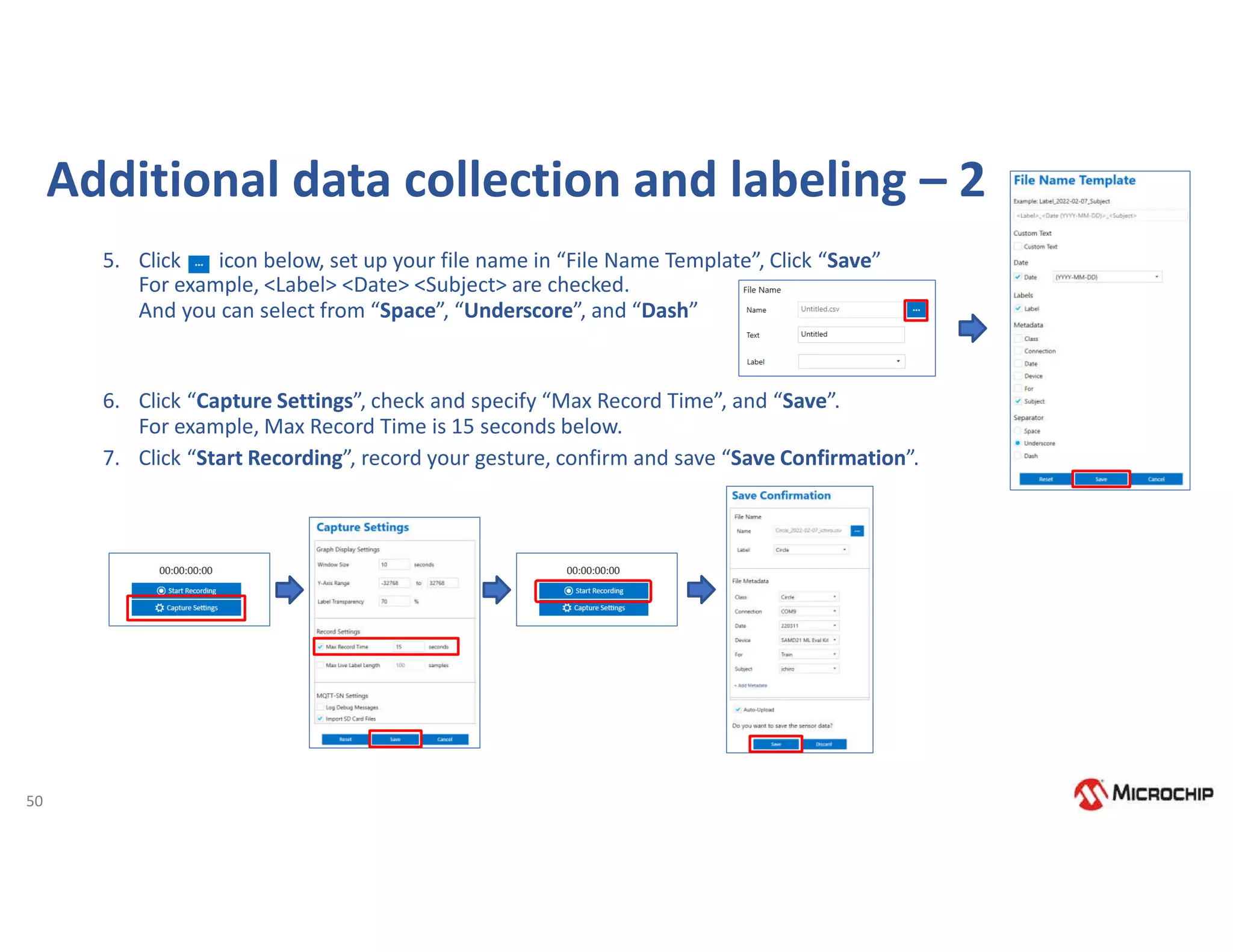 50
5. Click icon below, set up your file name in “File Name Template”, Click “Save”
For example, <Label> <Date> <Subject> are checked.
And you can select from “Space”, “Underscore”, and “Dash”
6. Click “Capture Settings”, check and specify “Max Record Time”, and “Save”.
For example, Max Record Time is 15 seconds below.
7. Click “Start Recording”, record your gesture, confirm and save “Save Confirmation”.
Additional data collection and labeling – 2
 