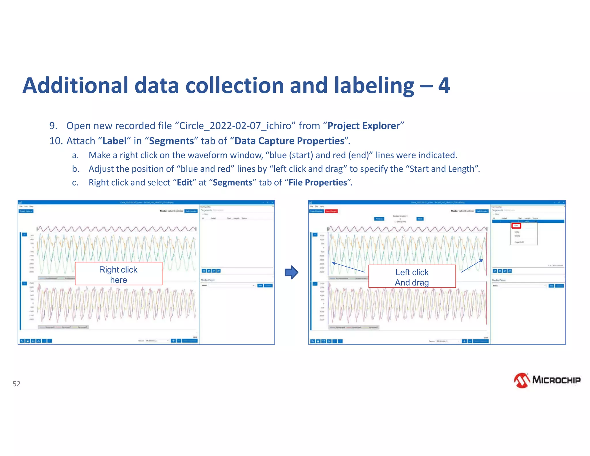 52
9. Open new recorded file “Circle_2022-02-07_ichiro” from “Project Explorer”
10. Attach “Label” in “Segments” tab of “Data Capture Properties”.
a. Make a right click on the waveform window, “blue (start) and red (end)” lines were indicated.
b. Adjust the position of “blue and red” lines by “left click and drag” to specify the “Start and Length”.
c. Right click and select “Edit” at “Segments” tab of “File Properties”.
Additional data collection and labeling – 4
Right click
here
Left click
And drag
 