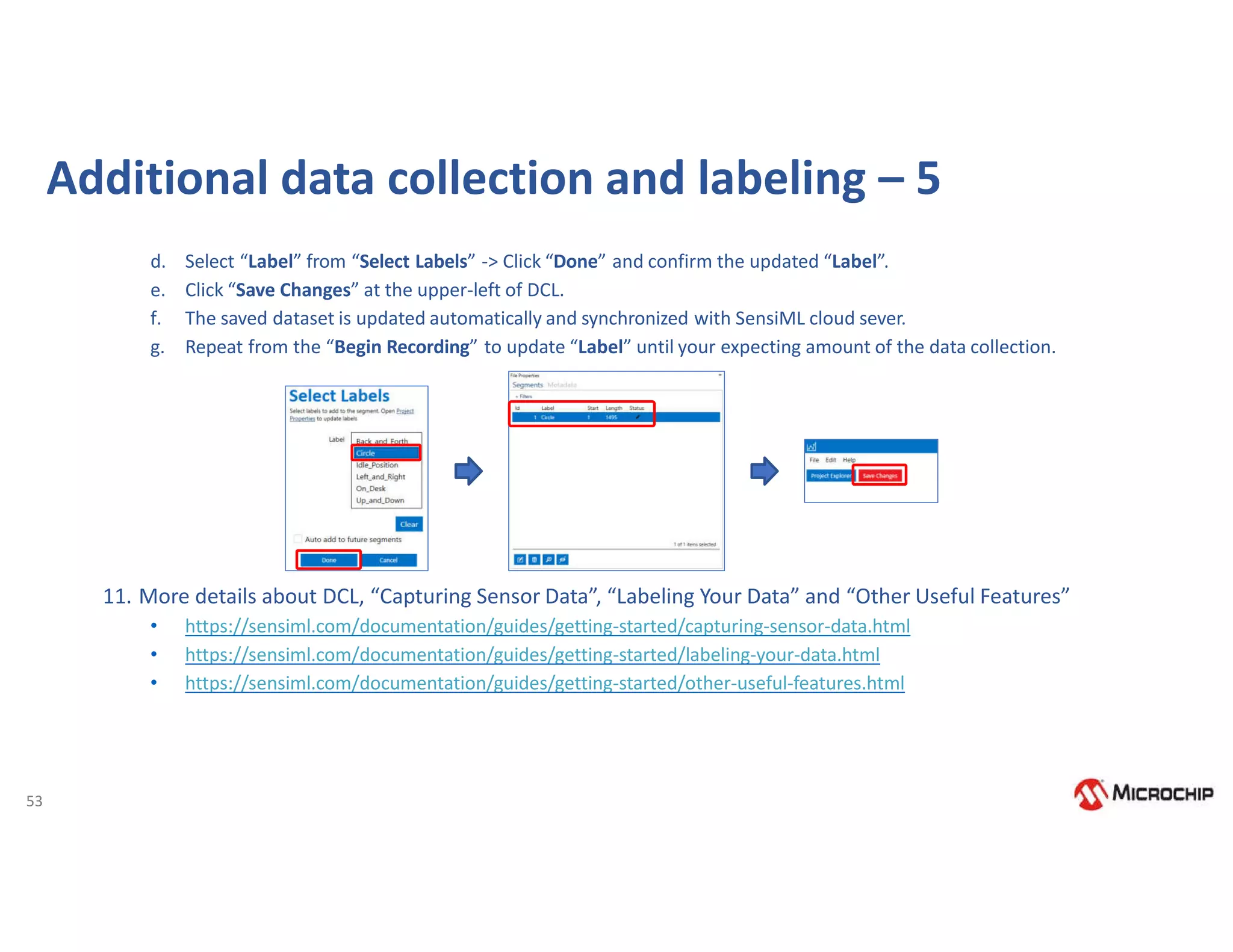 53
d. Select “Label” from “Select Labels” -> Click “Done” and confirm the updated “Label”.
e. Click “Save Changes” at the upper-left of DCL.
f. The saved dataset is updated automatically and synchronized with SensiML cloud sever.
g. Repeat from the “Begin Recording” to update “Label” until your expecting amount of the data collection.
11. More details about DCL, “Capturing Sensor Data”, “Labeling Your Data” and “Other Useful Features”
• https://sensiml.com/documentation/guides/getting-started/capturing-sensor-data.html
• https://sensiml.com/documentation/guides/getting-started/labeling-your-data.html
• https://sensiml.com/documentation/guides/getting-started/other-useful-features.html
Additional data collection and labeling – 5
 