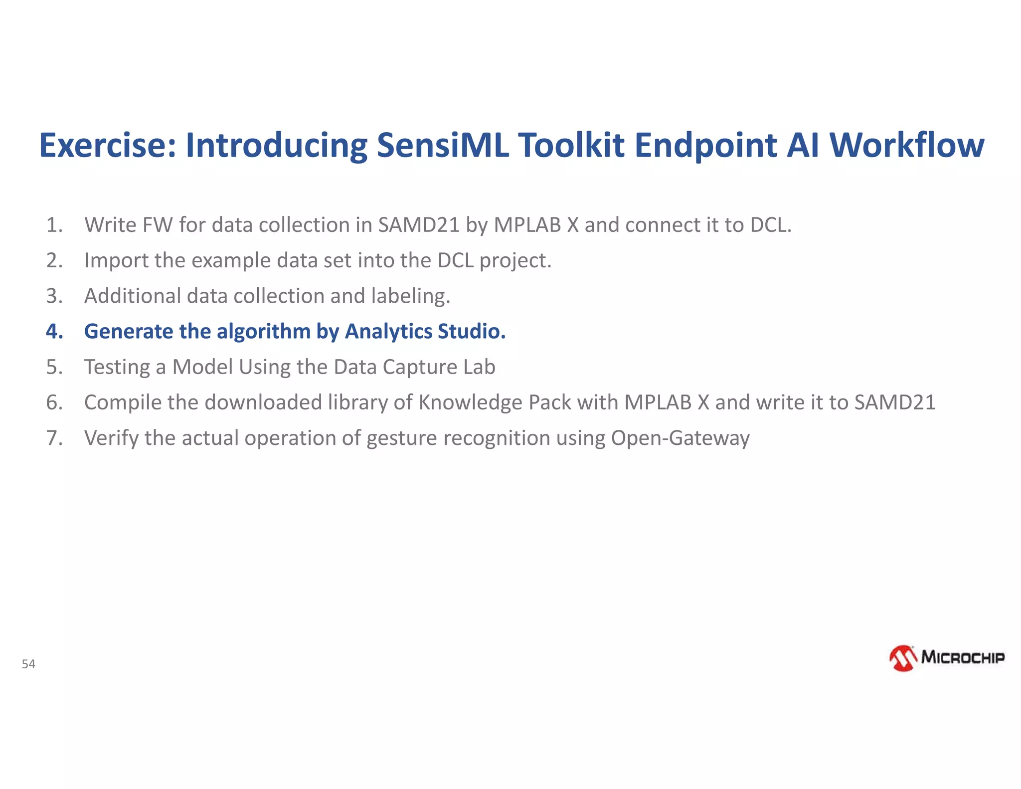 54
Exercise: Introducing SensiML Toolkit Endpoint AI Workflow
1. Write FW for data collection in SAMD21 by MPLAB X and connect it to DCL.
2. Import the example data set into the DCL project.
3. Additional data collection and labeling.
4. Generate the algorithm by Analytics Studio.
5. Testing a Model Using the Data Capture Lab
6. Compile the downloaded library of Knowledge Pack with MPLAB X and write it to SAMD21
7. Verify the actual operation of gesture recognition using Open-Gateway
 
