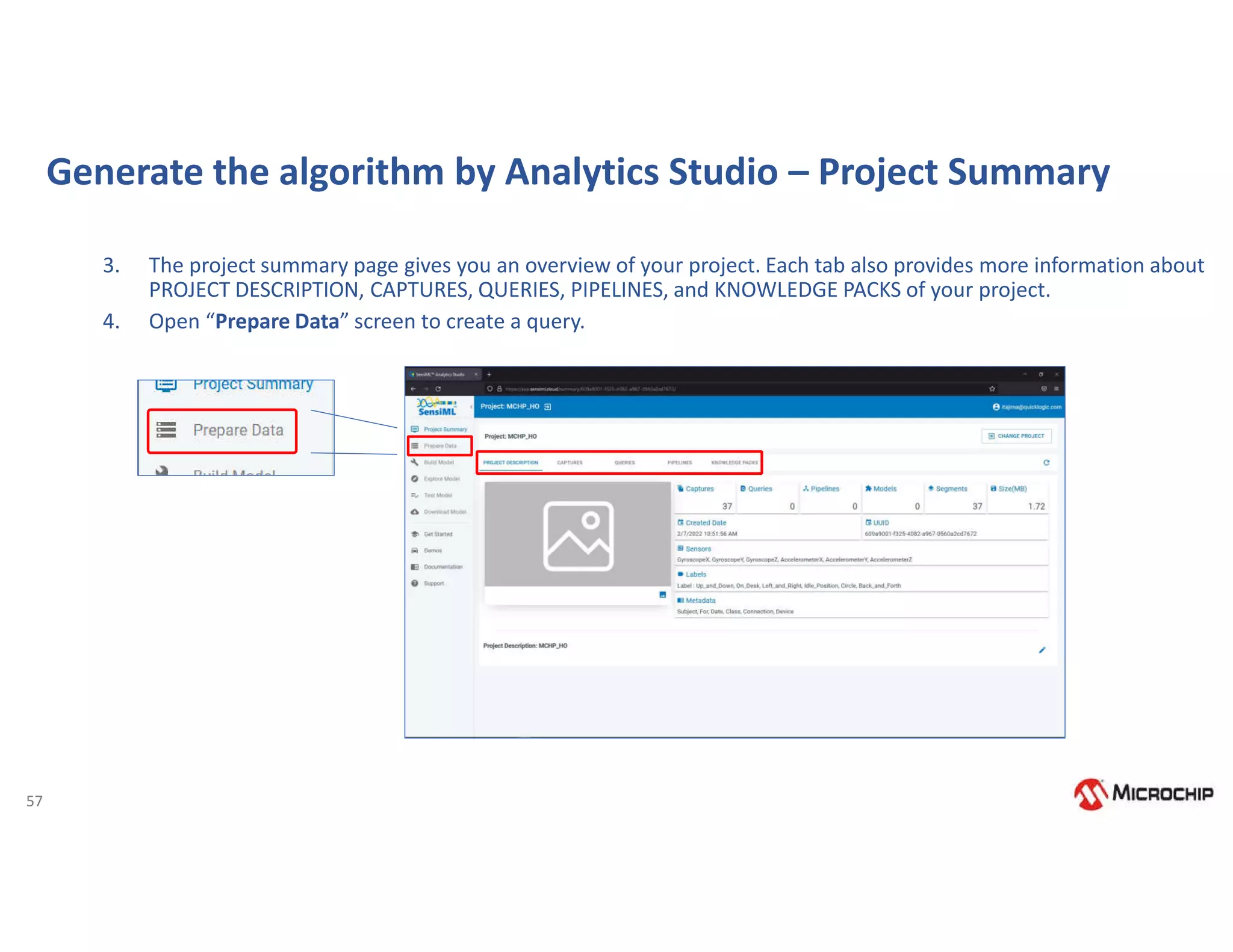57
Generate the algorithm by Analytics Studio – Project Summary
3. The project summary page gives you an overview of your project. Each tab also provides more information about
PROJECT DESCRIPTION, CAPTURES, QUERIES, PIPELINES, and KNOWLEDGE PACKS of your project.
4. Open “Prepare Data” screen to create a query.
 