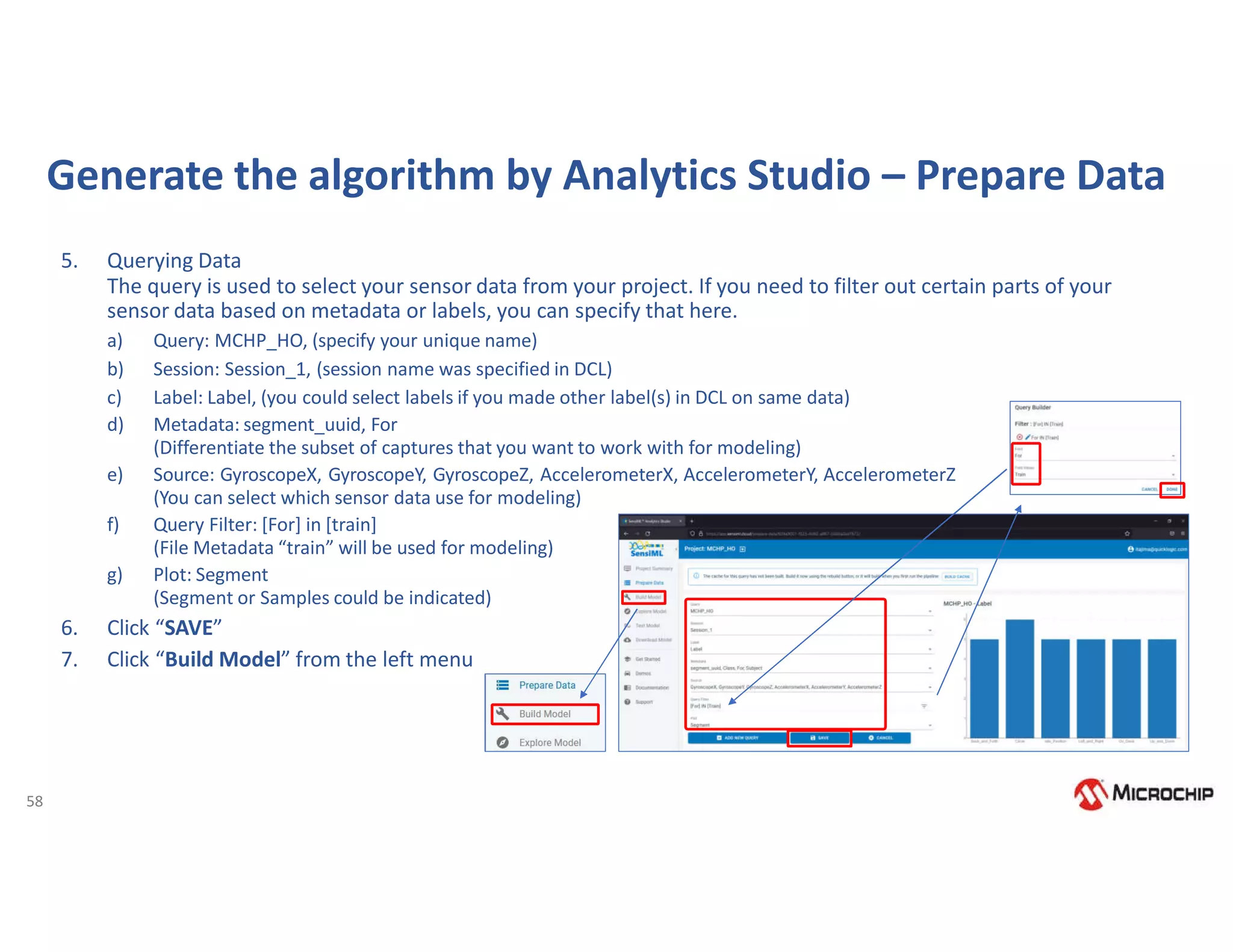 58
Generate the algorithm by Analytics Studio – Prepare Data
5. Querying Data
The query is used to select your sensor data from your project. If you need to filter out certain parts of your
sensor data based on metadata or labels, you can specify that here.
a) Query: MCHP_HO, (specify your unique name)
b) Session: Session_1, (session name was specified in DCL)
c) Label: Label, (you could select labels if you made other label(s) in DCL on same data)
d) Metadata: segment_uuid, For
(Differentiate the subset of captures that you want to work with for modeling)
e) Source: GyroscopeX, GyroscopeY, GyroscopeZ, AccelerometerX, AccelerometerY, AccelerometerZ
(You can select which sensor data use for modeling)
f) Query Filter: [For] in [train]
(File Metadata “train” will be used for modeling)
g) Plot: Segment
(Segment or Samples could be indicated)
6. Click “SAVE”
7. Click “Build Model” from the left menu
 