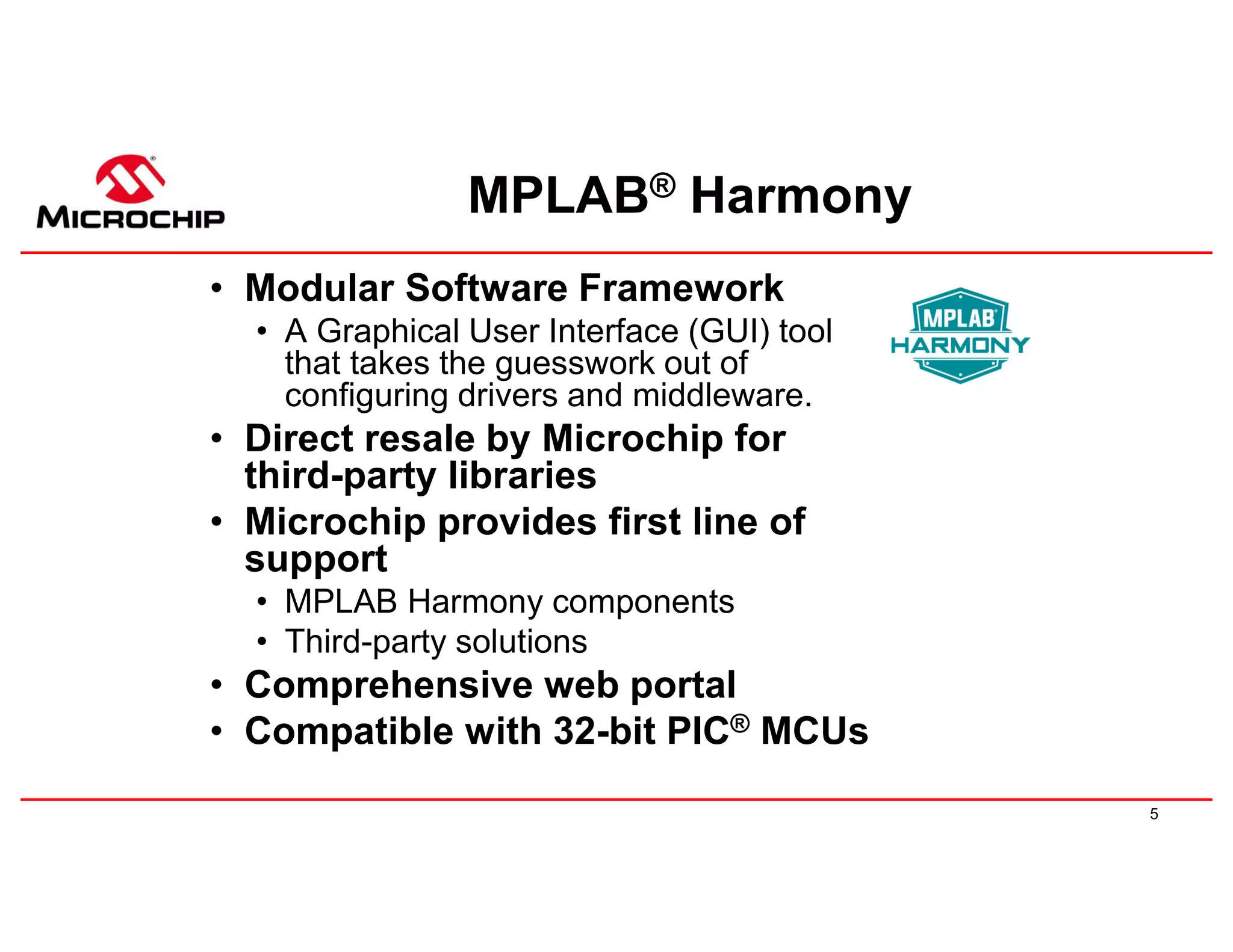 5
MPLAB® Harmony
• Modular Software Framework
• A Graphical User Interface (GUI) tool
that takes the guesswork out of
configuring drivers and middleware.
• Direct resale by Microchip for
third-party libraries
• Microchip provides first line of
support
• MPLAB Harmony components
• Third-party solutions
• Comprehensive web portal
• Compatible with 32-bit PIC® MCUs
 