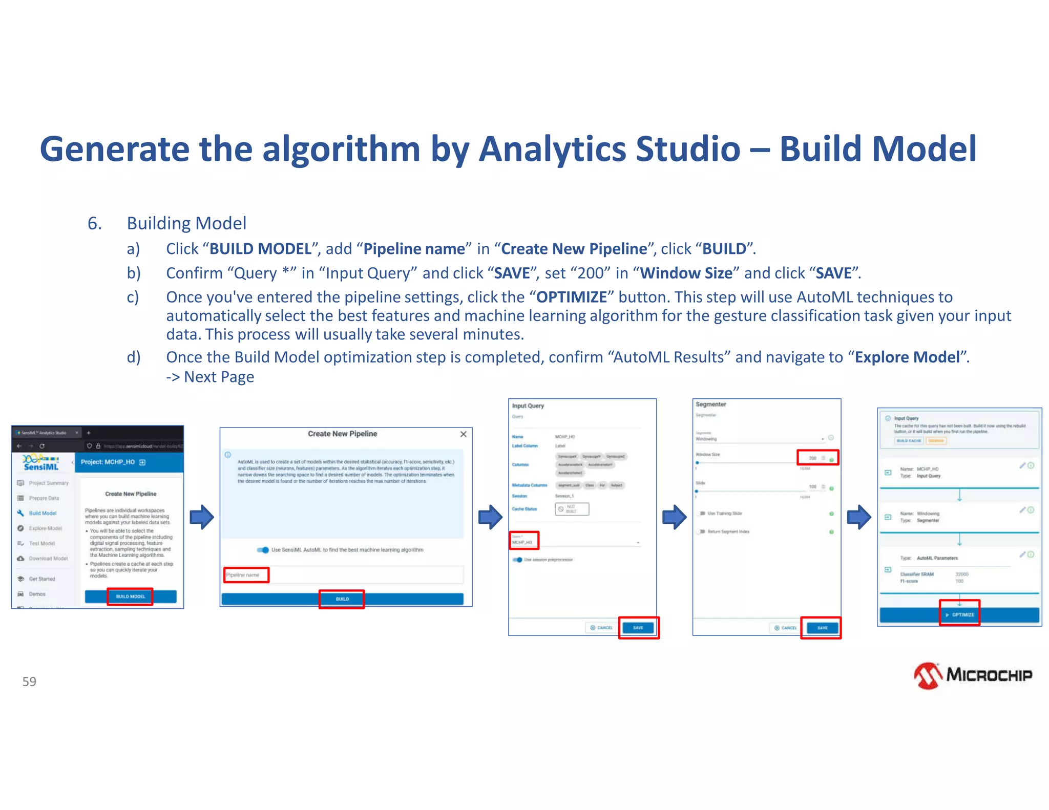 59
Generate the algorithm by Analytics Studio – Build Model
6. Building Model
a) Click “BUILD MODEL”, add “Pipeline name” in “Create New Pipeline”, click “BUILD”.
b) Confirm “Query *” in “Input Query” and click “SAVE”, set “200” in “Window Size” and click “SAVE”.
c) Once you've entered the pipeline settings, click the “OPTIMIZE” button. This step will use AutoML techniques to
automatically select the best features and machine learning algorithm for the gesture classification task given your input
data. This process will usually take several minutes.
d) Once the Build Model optimization step is completed, confirm “AutoML Results” and navigate to “Explore Model”.
-> Next Page
 