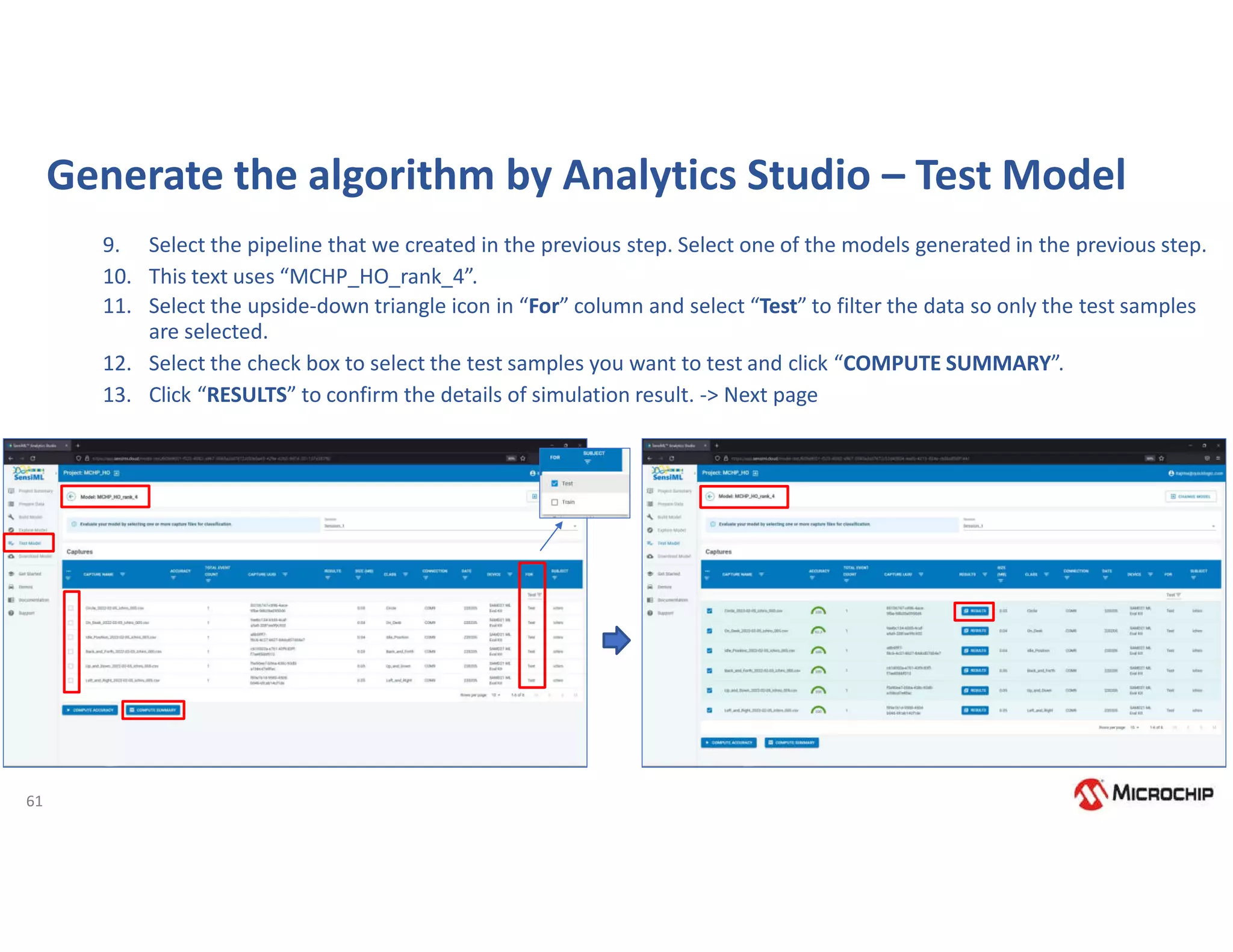 61
Generate the algorithm by Analytics Studio – Test Model
9. Select the pipeline that we created in the previous step. Select one of the models generated in the previous step.
10. This text uses “MCHP_HO_rank_4”.
11. Select the upside-down triangle icon in “For” column and select “Test” to filter the data so only the test samples
are selected.
12. Select the check box to select the test samples you want to test and click “COMPUTE SUMMARY”.
13. Click “RESULTS” to confirm the details of simulation result. -> Next page
 