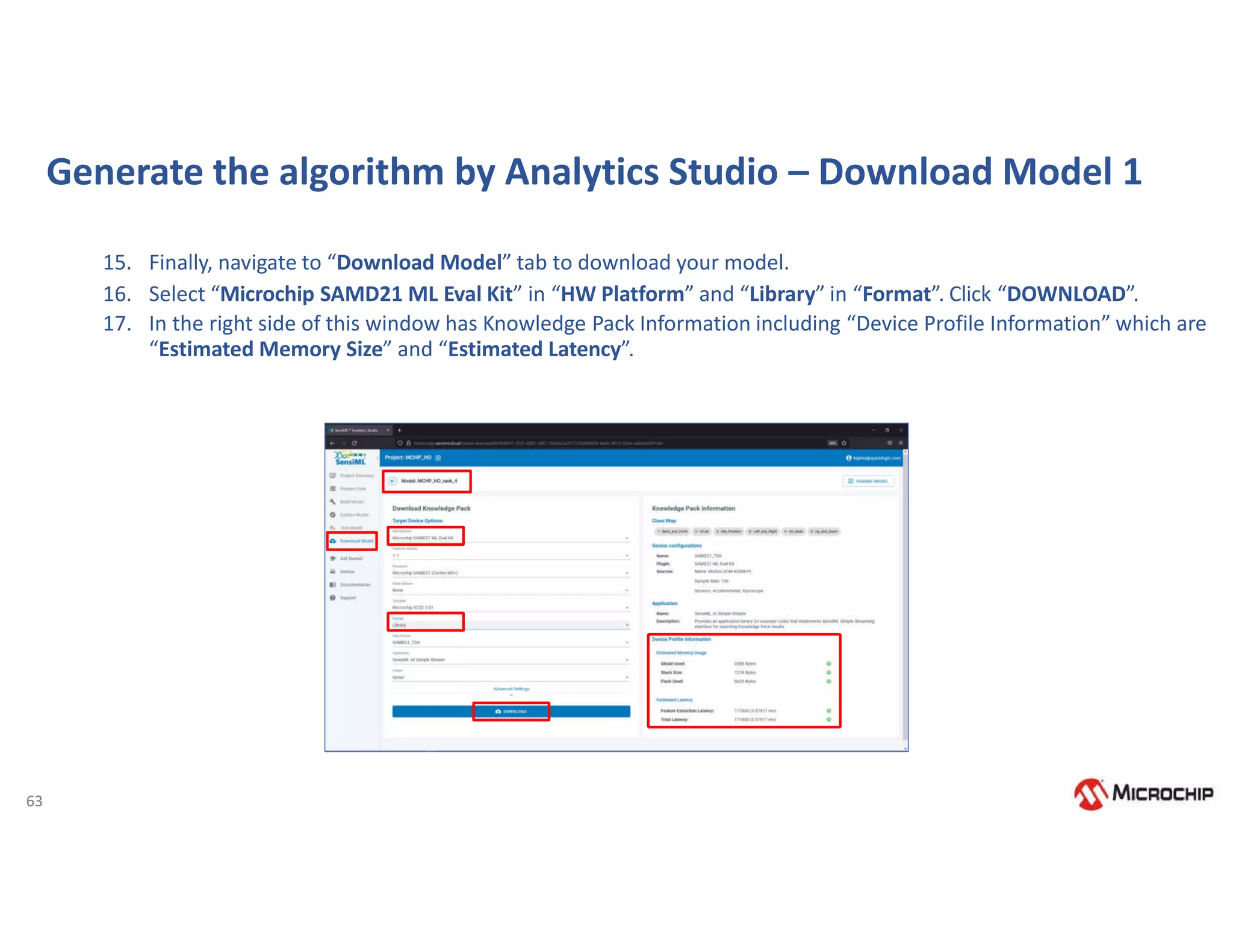 63
Generate the algorithm by Analytics Studio – Download Model 1
15. Finally, navigate to “Download Model” tab to download your model.
16. Select “Microchip SAMD21 ML Eval Kit” in “HW Platform” and “Library” in “Format”. Click “DOWNLOAD”.
17. In the right side of this window has Knowledge Pack Information including “Device Profile Information” which are
“Estimated Memory Size” and “Estimated Latency”.
 