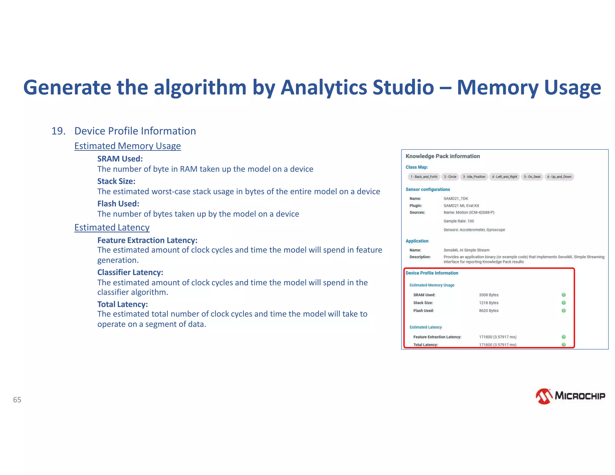 65
Generate the algorithm by Analytics Studio – Memory Usage
19. Device Profile Information
Estimated Memory Usage
SRAM Used:
The number of byte in RAM taken up the model on a device
Stack Size:
The estimated worst-case stack usage in bytes of the entire model on a device
Flash Used:
The number of bytes taken up by the model on a device
Estimated Latency
Feature Extraction Latency:
The estimated amount of clock cycles and time the model will spend in feature
generation.
Classifier Latency:
The estimated amount of clock cycles and time the model will spend in the
classifier algorithm.
Total Latency:
The estimated total number of clock cycles and time the model will take to
operate on a segment of data.
 