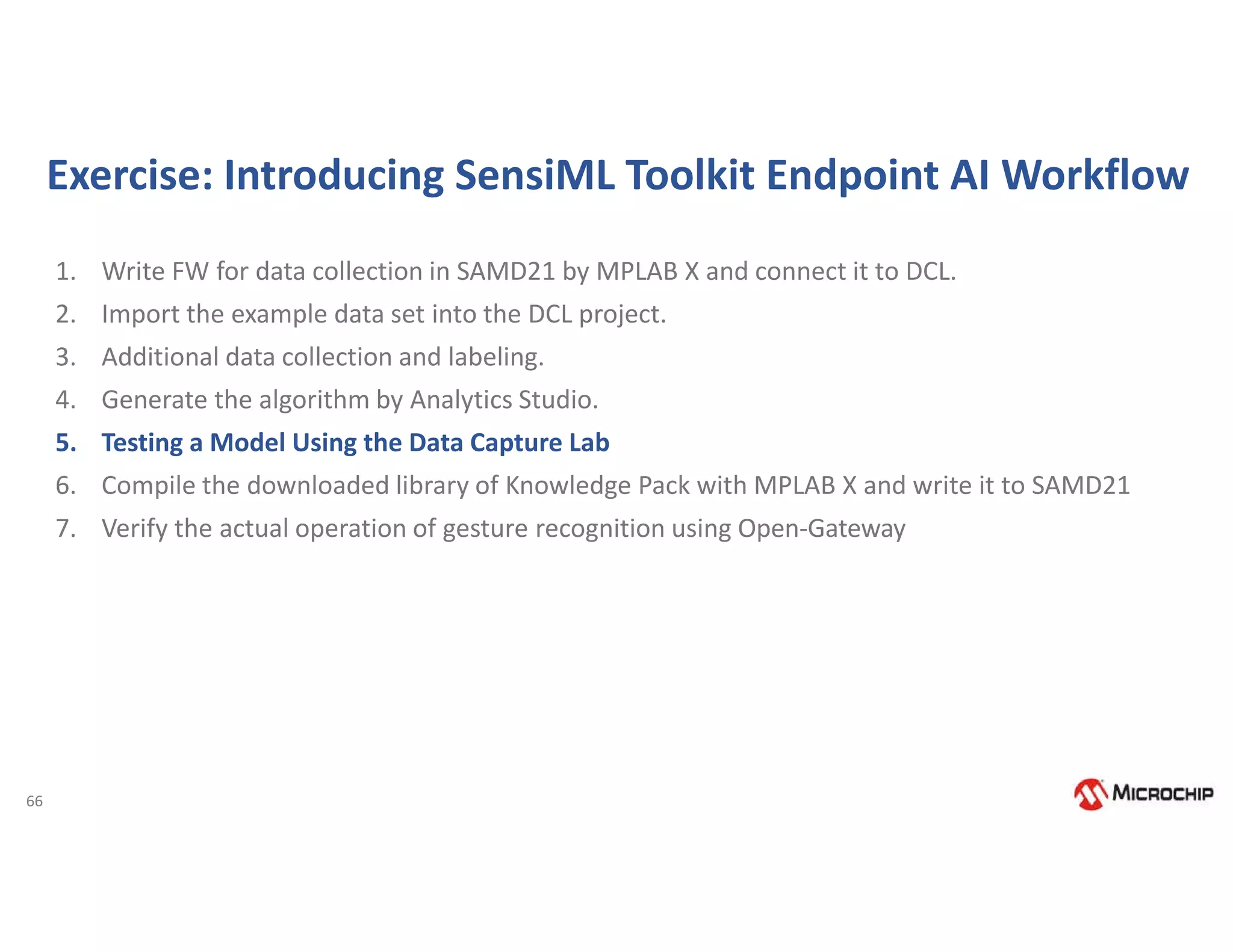 66
Exercise: Introducing SensiML Toolkit Endpoint AI Workflow
1. Write FW for data collection in SAMD21 by MPLAB X and connect it to DCL.
2. Import the example data set into the DCL project.
3. Additional data collection and labeling.
4. Generate the algorithm by Analytics Studio.
5. Testing a Model Using the Data Capture Lab
6. Compile the downloaded library of Knowledge Pack with MPLAB X and write it to SAMD21
7. Verify the actual operation of gesture recognition using Open-Gateway
 