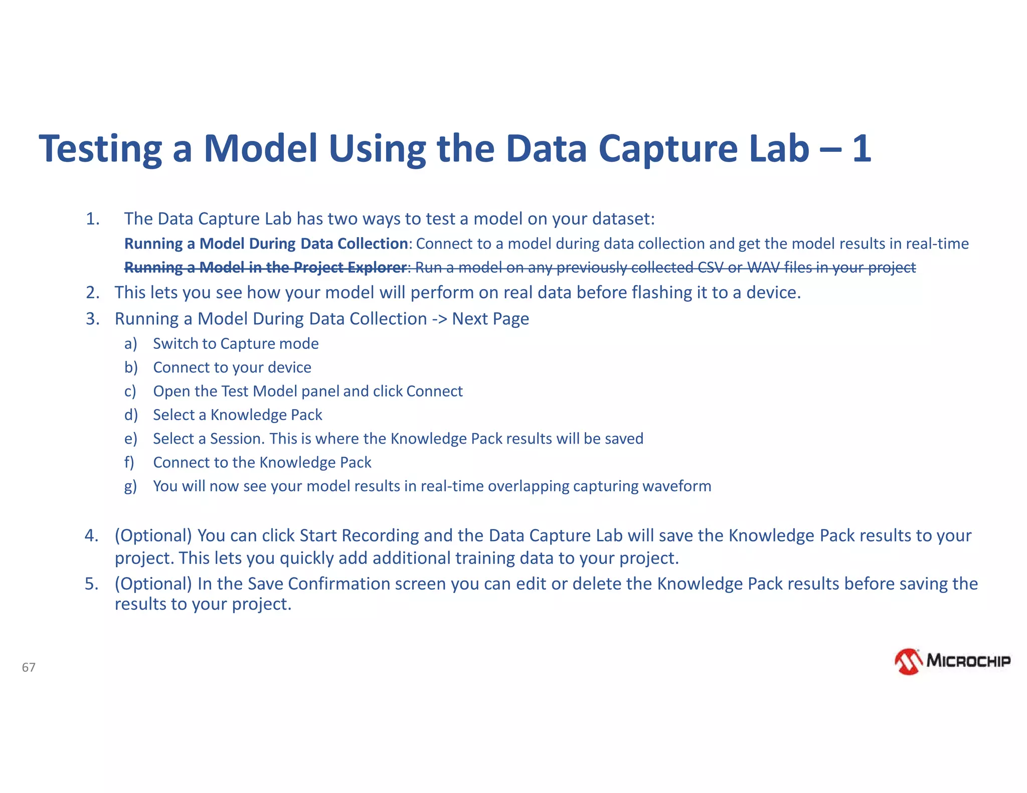 67
Testing a Model Using the Data Capture Lab – 1
1. The Data Capture Lab has two ways to test a model on your dataset:
Running a Model During Data Collection: Connect to a model during data collection and get the model results in real-time
Running a Model in the Project Explorer: Run a model on any previously collected CSV or WAV files in your project
2. This lets you see how your model will perform on real data before flashing it to a device.
3. Running a Model During Data Collection -> Next Page
a) Switch to Capture mode
b) Connect to your device
c) Open the Test Model panel and click Connect
d) Select a Knowledge Pack
e) Select a Session. This is where the Knowledge Pack results will be saved
f) Connect to the Knowledge Pack
g) You will now see your model results in real-time overlapping capturing waveform
4. (Optional) You can click Start Recording and the Data Capture Lab will save the Knowledge Pack results to your
project. This lets you quickly add additional training data to your project.
5. (Optional) In the Save Confirmation screen you can edit or delete the Knowledge Pack results before saving the
results to your project.
 