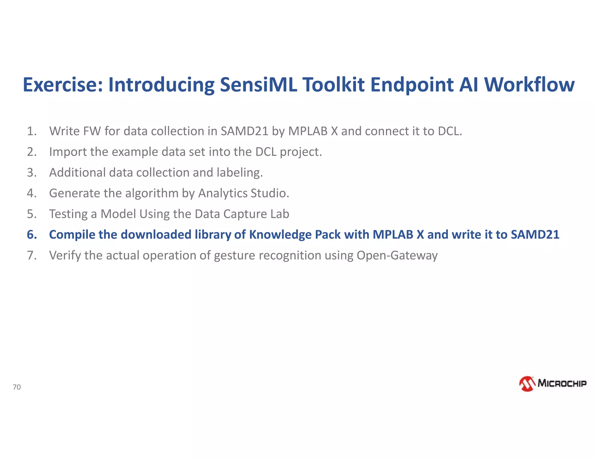 70
Exercise: Introducing SensiML Toolkit Endpoint AI Workflow
1. Write FW for data collection in SAMD21 by MPLAB X and connect it to DCL.
2. Import the example data set into the DCL project.
3. Additional data collection and labeling.
4. Generate the algorithm by Analytics Studio.
5. Testing a Model Using the Data Capture Lab
6. Compile the downloaded library of Knowledge Pack with MPLAB X and write it to SAMD21
7. Verify the actual operation of gesture recognition using Open-Gateway
 
