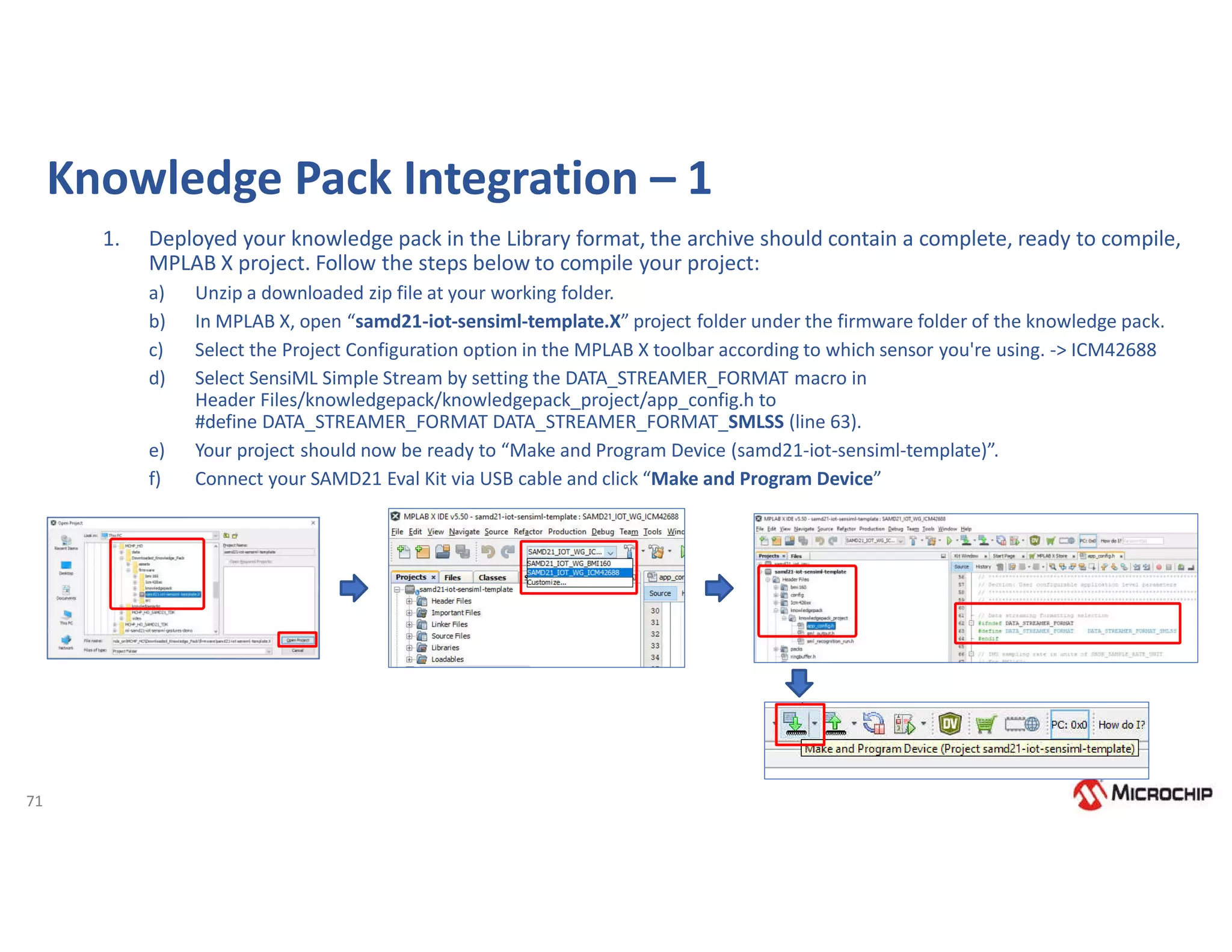 71
Knowledge Pack Integration – 1
1. Deployed your knowledge pack in the Library format, the archive should contain a complete, ready to compile,
MPLAB X project. Follow the steps below to compile your project:
a) Unzip a downloaded zip file at your working folder.
b) In MPLAB X, open “samd21-iot-sensiml-template.X” project folder under the firmware folder of the knowledge pack.
c) Select the Project Configuration option in the MPLAB X toolbar according to which sensor you're using. -> ICM42688
d) Select SensiML Simple Stream by setting the DATA_STREAMER_FORMAT macro in
Header Files/knowledgepack/knowledgepack_project/app_config.h to
#define DATA_STREAMER_FORMAT DATA_STREAMER_FORMAT_SMLSS (line 63).
e) Your project should now be ready to “Make and Program Device (samd21-iot-sensiml-template)”.
f) Connect your SAMD21 Eval Kit via USB cable and click “Make and Program Device”
 