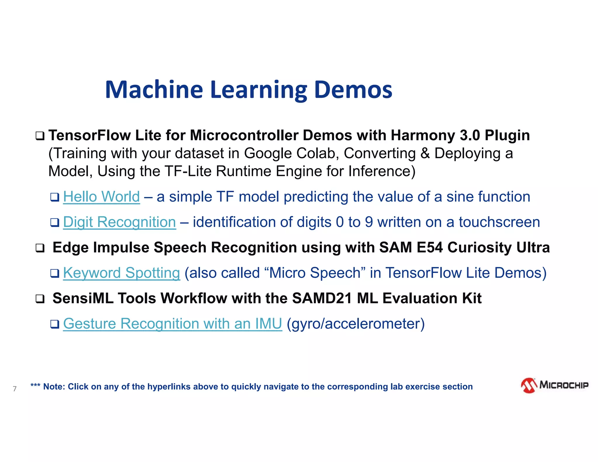 7
Machine Learning Demos
 TensorFlow Lite for Microcontroller Demos with Harmony 3.0 Plugin
(Training with your dataset in Google Colab, Converting & Deploying a
Model, Using the TF-Lite Runtime Engine for Inference)
 Hello World – a simple TF model predicting the value of a sine function
 Digit Recognition – identification of digits 0 to 9 written on a touchscreen
 Edge Impulse Speech Recognition using with SAM E54 Curiosity Ultra
 Keyword Spotting (also called “Micro Speech” in TensorFlow Lite Demos)
 SensiML Tools Workflow with the SAMD21 ML Evaluation Kit
 Gesture Recognition with an IMU (gyro/accelerometer)
*** Note: Click on any of the hyperlinks above to quickly navigate to the corresponding lab exercise section
 