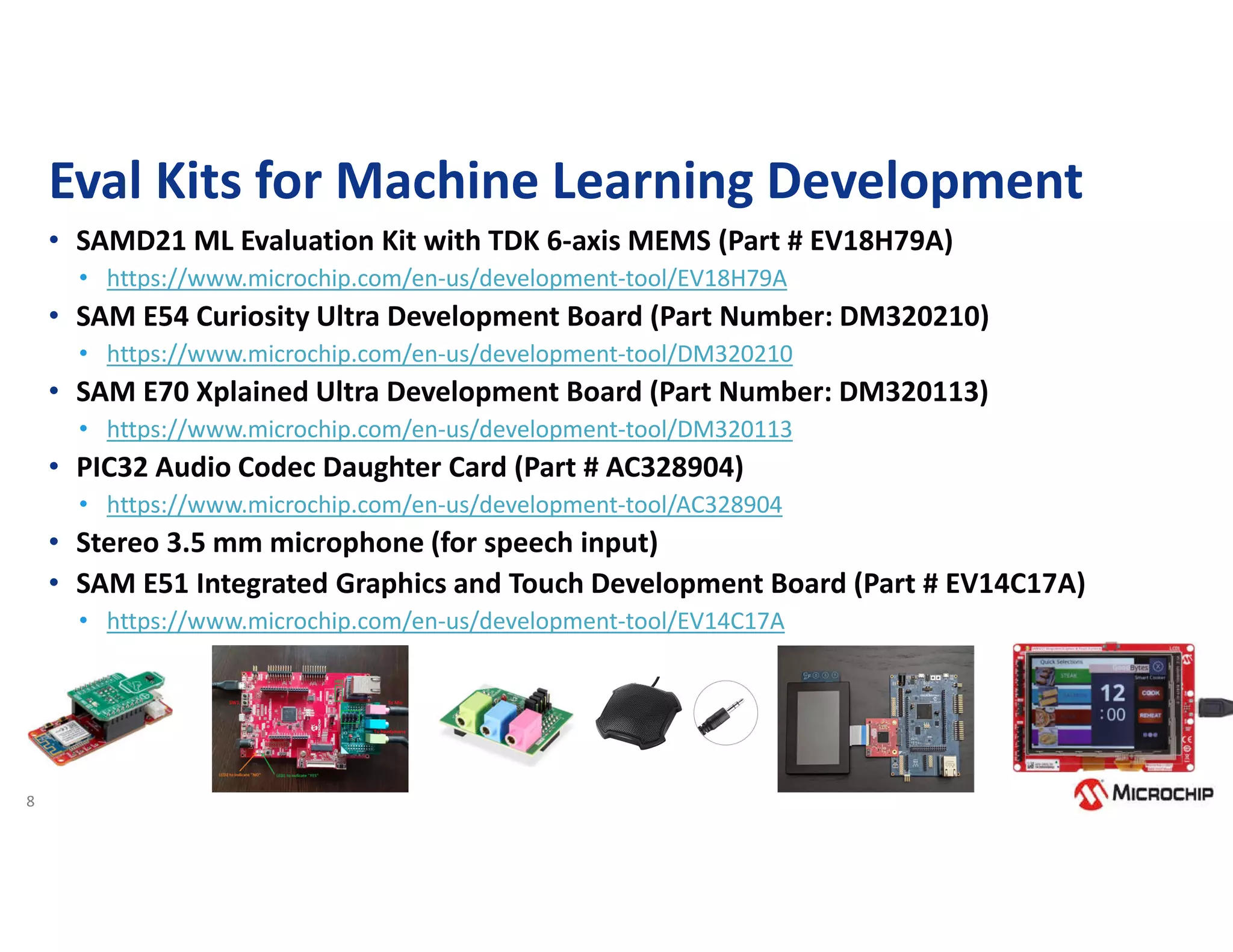 8
Eval Kits for Machine Learning Development
• SAMD21 ML Evaluation Kit with TDK 6-axis MEMS (Part # EV18H79A)
• https://www.microchip.com/en-us/development-tool/EV18H79A
• SAM E54 Curiosity Ultra Development Board (Part Number: DM320210)
• https://www.microchip.com/en-us/development-tool/DM320210
• SAM E70 Xplained Ultra Development Board (Part Number: DM320113)
• https://www.microchip.com/en-us/development-tool/DM320113
• PIC32 Audio Codec Daughter Card (Part # AC328904)
• https://www.microchip.com/en-us/development-tool/AC328904
• Stereo 3.5 mm microphone (for speech input)
• SAM E51 Integrated Graphics and Touch Development Board (Part # EV14C17A)
• https://www.microchip.com/en-us/development-tool/EV14C17A
 