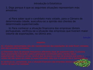 Introdução à Estatística 
1. Diga porque é que as seguintes situações representam más
amostras:
 
    a) Para saber qual o candidato mais votado, para a Câmara de
determinada cidade, auscultou-se a opinião dos clientes de
determinado supermercado.
    b) Para conhecer a situação financeira das empresas têxteis
portuguesas, verificou-se a situação das empresas que tiveram maior
volume de exportações, no último ano.
Solução
 
 
 
 
Solução
 
 
resposta;
As situações apresentadas não são representativas das populações de onde foram retiradas,
pois são amostras enviesadas.
a) Diferentes tipos de pessoas frequentam diferentes tipos de supermercados. A amostra
daria unicamente indicações sobre a população constituída pelos clientes desse
supermercado. Podemos, ainda, concluir que os preços e o tipo de produtos que estão à
venda não são iguais em todos os supermercados, pelo que a amostra não é representativa.
b) Verificou-se, certamente, que a situação financeira das empresas têxteis portuguesas é
melhor do que é na realidade.
 