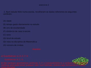 exercicio 2
2. Num estudo feito numa escola, recolheram-se dados referentes às seguintes
variáveis:
 
(A) idade
(E) tempo gasto diariamente no estudo
(B) ano de escolaridade
(F) distância de casa à escola
(C) sexo
(G) local de estudo
(D) nota na disciplina de Matemática 
(H) número de irmãos
 
 
resposta;
a) Quantitativas: A, D, E, F, H.
      Qualitativas: B, C, G.
b) São variáveis quantitativas contínuas: E, F ( e eventualmente A; a variável idade também é
contínua, pois pode tomar qualquer valor num intervalo, embora seja normalmente tratada
como discreta).
 