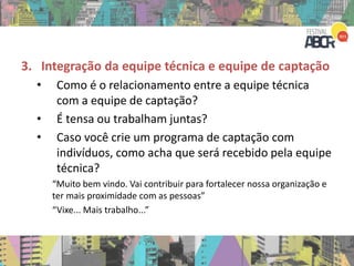3. Integração da equipe técnica e equipe de captação
• Como é o relacionamento entre a equipe técnica
com a equipe de captação?
• É tensa ou trabalham juntas?
• Caso você crie um programa de captação com
indivíduos, como acha que será recebido pela equipe
técnica?
“Muito bem vindo. Vai contribuir para fortalecer nossa organização e
ter mais proximidade com as pessoas”
“Vixe... Mais trabalho...”
 