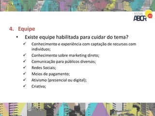 4. Equipe
• Existe equipe habilitada para cuidar do tema?
 Conhecimento e experiência com captação de recursos com
indivíduos;
 Conhecimento sobre marketing direto;
 Comunicação para públicos diversos;
 Redes Sociais;
 Meios de pagamento;
 Ativismo (presencial ou digital);
 Criativa;
 