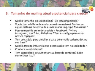 5. Tamanho do mailing atual e potencial para crescer
• Qual o tamanho do seu mailing? Ele está organizado?
• Vocês tem o hábito de enviar e-mails massivos? Conhecem
algum sistema de envio de e-mail marketing, tipo Mailchimp?
• Possuem perfis em redes sociais – Facebook, Twitter,
Instagram, You Tube, Slideshare? Tem estratégia para atuar
nesses espaços?
• Tem estratégia para ampliar a base de e-mails cadastrados na
sua base?
• Qual o grau de influência sua organização tem na sociedade?
• Conhece celebridades?
• Tem capacidade de aumentar sua base de contatos? Sabe
como fazer isso?
 
