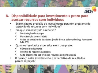 8. Disponibilidade para investimento x prazo para
acessar recursos com indivíduos
• Existe alguma previsão de investimento para um programa de
captação de recursos com indivíduos?
• Em que será investido o recurso?
 Contratação de equipe
 Manutenção do escritório
 Ações de atração de doadores (mala direta, telemarketing, Facebook
Ads, TV)
• Quais os resultados esperados e em que prazo:
 Número de doadores
 Volume de recursos captados
 % do orçamento coberto por recursos com indivíduos
• O balanço entre investimento e expectativa de resultados
parece razoável?
 