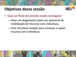 Objetivos dessa sessão
• Que ao final da sessão vocês consigam:
– Fazer um diagnóstico sobre seu potencial de
mobilização de recursos com indivíduos;
– Criar um plano simples para começar a captar
recursos com indivíduos
 