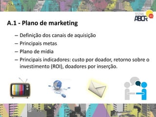 A.1 - Plano de marketing
– Definição dos canais de aquisição
– Principais metas
– Plano de mídia
– Principais indicadores: custo por doador, retorno sobre o
investimento (ROI), doadores por inserção.
 