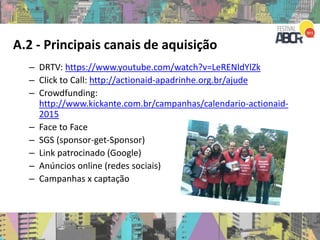 A.2 - Principais canais de aquisição
– DRTV: https://www.youtube.com/watch?v=LeRENldYlZk
– Click to Call: http://actionaid-apadrinhe.org.br/ajude
– Crowdfunding:
http://www.kickante.com.br/campanhas/calendario-actionaid-
2015
– Face to Face
– SGS (sponsor-get-Sponsor)
– Link patrocinado (Google)
– Anúncios online (redes sociais)
– Campanhas x captação
 