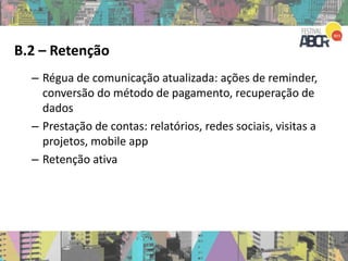 B.2 – Retenção
– Régua de comunicação atualizada: ações de reminder,
conversão do método de pagamento, recuperação de
dados
– Prestação de contas: relatórios, redes sociais, visitas a
projetos, mobile app
– Retenção ativa
 