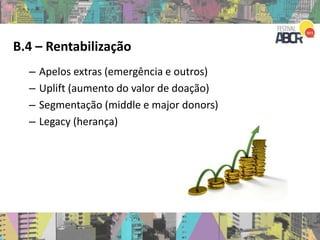B.4 – Rentabilização
– Apelos extras (emergência e outros)
– Uplift (aumento do valor de doação)
– Segmentação (middle e major donors)
– Legacy (herança)
 