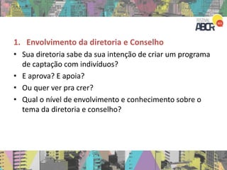 1. Envolvimento da diretoria e Conselho
• Sua diretoria sabe da sua intenção de criar um programa
de captação com indivíduos?
• E aprova? E apoia?
• Ou quer ver pra crer?
• Qual o nível de envolvimento e conhecimento sobre o
tema da diretoria e conselho?
 