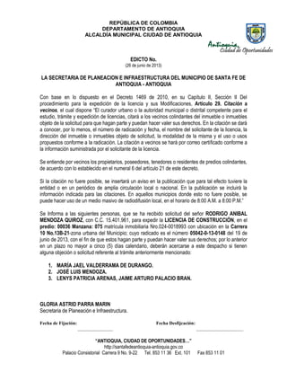 REPÚBLICA DE COLOMBIA
DEPARTAMENTO DE ANTIOQUIA
ALCALDÍA MUNICIPAL CIUDAD DE ANTIOQUIA
“ANTIOQUIA, CIUDAD DE OPORTUNIDADES…”
http://santafedeantioquia-antioquia.gov.co
Palacio Consistorial Carrera 9 No. 9-22 Tel. 853 11 36 Ext. 101 Fax 853 11 01
EDICTO No.
(26 de junio de 2013)
LA SECRETARIA DE PLANEACION E INFRAESTRUCTURA DEL MUNICIPIO DE SANTA FE DE
ANTIOQUIA - ANTIOQUIA
Con base en lo dispuesto en el Decreto 1469 de 2010, en su Capítulo II, Sección II Del
procedimiento para la expedición de la licencia y sus Modificaciones, Artículo 29. Citación a
vecinos, el cual dispone “El curador urbano o la autoridad municipal o distrital competente para el
estudio, trámite y expedición de licencias, citará a los vecinos colindantes del inmueble o inmuebles
objeto de la solicitud para que hagan parte y puedan hacer valer sus derechos. En la citación se dará
a conocer, por lo menos, el número de radicación y fecha, el nombre del solicitante de la licencia, la
dirección del inmueble o inmuebles objeto de solicitud, la modalidad de la misma y el uso o usos
propuestos conforme a la radicación. La citación a vecinos se hará por correo certificado conforme a
la información suministrada por el solicitante de la licencia.
Se entiende por vecinos los propietarios, poseedores, tenedores o residentes de predios colindantes,
de acuerdo con lo establecido en el numeral 6 del artículo 21 de este decreto.
Si la citación no fuere posible, se insertará un aviso en la publicación que para tal efecto tuviere la
entidad o en un periódico de amplia circulación local o nacional. En la publicación se incluirá la
información indicada para las citaciones. En aquellos municipios donde esto no fuere posible, se
puede hacer uso de un medio masivo de radiodifusión local, en el horario de 8:00 A.M. a 8:00 P.M.”
Se Informa a las siguientes personas, que se ha recibido solicitud del señor RODRIGO ANIBAL
MENDOZA QUIROZ, con C.C. 15.401.961, para expedir la LICENCIA DE CONSTRUCCIÓN, en el
predio: 00036 Manzana: 075 matrícula inmobiliaria Nro.024-0018993 con ubicación en la Carrera
10 No.13B-21-zona urbana del Municipio; cuyo radicado es el número 05042-0-13-0148 del 19 de
junio de 2013, con el fin de que estos hagan parte y puedan hacer valer sus derechos; por lo anterior
en un plazo no mayor a cinco (5) días calendario, deberán acercarse a este despacho si tienen
alguna objeción o solicitud referente al trámite anteriormente mencionado:
1. MARÍA JAEL VALDERRAMA DE DURANGO.
2. JOSÉ LUIS MENDOZA.
3. LENYS PATRICIA ARENAS, JAIME ARTURO PALACIO BRAN.
GLORIA ASTRID PARRA MARIN
Secretaria de Planeación e Infraestructura.
Fecha de Fijación: Fecha Desfijcación:
_______________ ____________________
 