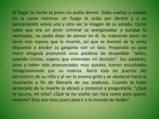 Al llegar la noche la joven no podía dormir. Daba vueltas y vueltas
en la cama mientras un fuego le ardía por dentro y a su
pensamiento volvía una y otra vez la imagen de su amado. Como
sabía que era un amor criminal se avergonzaba; y aunque lo
rechazaba, no podía dejar de pensar en él. Su indecente amor no
tenía más reposo que la muerte, así que se levantó de la cama
dispuesta a anudar su garganta con un lazo. Preparada ya para
morir ahogada pronunció unas palabras de despedida: “adiós,
querido Cíniras, espero que entiendas mi decisión”. Sus palabras,
pese a haber sido pronunciadas muy quedas, fueron escuchadas
milagrosamente por su nodriza. Abrió ésta las puertas del
dormitorio de su niña y al ver la escena gritó y se abalanzó hacia la
muchacha a fin de liberarla de sus ataduras. Cuando la hubo
arrancado de la muerte la abrazó y comenzó a preguntarle: “¿Qué
te ocurre, mi niña? ¿Qué te ha vuelto tan loca como para querer
matarte? Eres aún muy joven para ir a la morada de Hades”.
 