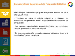 Características Generales de la Propuesta Didáctica 
• Está dirigida a educadoras/es para trabajar con párvulos de 4 y 6 
años y sus familias. 
• Constituye un apoyo al trabajo pedagógico del docente. Las 
experiencias de aprendizaje de esta propuesta son susceptibles de ser 
enriquecidas. 
• Esta propuesta ha utilizado los Aprendizajes Esperados contenidos en 
las BCEP, por valorar que son más amplios. 
• La propuesta desarrolla conceptualizaciones teóricas en torno a la 
energía y la eficiencia energética. 
 