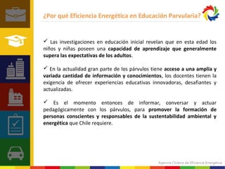 ¿Por qué Eficiencia Energética en Educación Parvularia? 
 Las investigaciones en educación inicial revelan que en esta edad los 
niños y niñas poseen una capacidad de aprendizaje que generalmente 
supera las expectativas de los adultos. 
 En la actualidad gran parte de los párvulos tiene acceso a una amplia y 
variada cantidad de información y conocimientos, los docentes tienen la 
exigencia de ofrecer experiencias educativas innovadoras, desafiantes y 
actualizadas. 
 Es el momento entonces de informar, conversar y actuar 
pedagógicamente con los párvulos, para promover la formación de 
personas conscientes y responsables de la sustentabilidad ambiental y 
energética que Chile requiere. 
 