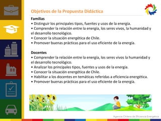 Objetivos de la Propuesta Didáctica 
Familias 
• Distinguir los principales tipos, fuentes y usos de la energía. 
• Comprender la relación entre la energía, los seres vivos, la humanidad y 
el desarrollo tecnológico. 
• Conocer la situación energética de Chile. 
• Promover buenas prácticas para el uso eficiente de la energía. 
Docentes 
• Comprender la relación entre la energía, los seres vivos la humanidad y 
el desarrollo tecnológico. 
• Analizar los principales tipos, fuentes y usos de la energía. 
• Conocer la situación energética de Chile. 
• Habilitar a los docentes en temáticas referidas a eficiencia energética. 
• Promover buenas prácticas para el uso eficiente de la energía. 
 