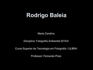 Rodrigo Baleia
Maria Carolina
Disciplina: Fotografia Ambiental 2015/2
Curso Superior de Tecnologia em Fotografia / ULBRA
Professor: Fernando Pires
 