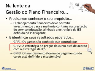 Na lente da
Gestão do Plano Financeiro...
• Precisamos conhecer o seu propósito...
   – O planejamento financeiro deve permitir
     investimentos para a melhoria contínua na prestação
     do serviço educação, alinhada a estratégia da IES
     definida no PDI vigente.
• E identificar seus resultados esperados...
   – GPF1: Os gastos são conhecidos e controlados
   – GPF2: A estratégia de preços do curso está de acordo
     com a estratégia da IES
   – GPF3: O financiamento (forma de pagamento) do
     curso está definido e é sustentável
 