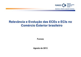 Ajudando o Brasil a expandir fronteiras
26/8/2013
Relevância e Evolução das ECEs e ECIs no
Comércio Exterior brasileiro
Funcex
Agosto de 2013
 