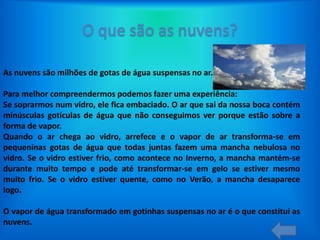 As nuvens são milhões de gotas de água suspensas no ar.
Para melhor compreendermos podemos fazer uma experiência:
Se soprarmos num vidro, ele fica embaciado. O ar que sai da nossa boca contém
minúsculas gotículas de água que não conseguimos ver porque estão sobre a
forma de vapor.
Quando o ar chega ao vidro, arrefece e o vapor de ar transforma-se em
pequeninas gotas de água que todas juntas fazem uma mancha nebulosa no
vidro. Se o vidro estiver frio, como acontece no Inverno, a mancha mantém-se
durante muito tempo e pode até transformar-se em gelo se estiver mesmo
muito frio. Se o vidro estiver quente, como no Verão, a mancha desaparece
logo.
O vapor de água transformado em gotinhas suspensas no ar é o que constitui as
nuvens.

 