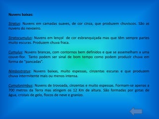 Nuvens baixas:

Stratus: Nuvens em camadas suaves, de cor cinza, que produzem chuviscos. São as
nuvens do nevoeiro.
Stratocumulus: Nuvens em lençol de cor esbranquiçada mas que têm sempre partes
muito escuras. Produzem chuva fraca.
Cumulus: Nuvens brancas, com contornos bem definidos e que se assemelham a uma
couve-flor. Tanto podem ser sinal de bom tempo como podem produzir chuva em
forma de “pancadas”.
Nimbostratus: Nuvens baixas, muito espessas, cinzentas escuras e que produzem
chuva intermitente mais ou menos intensa.
Cumulonimbus: Nuvens de trovoada, cinzentas e muito espessas. Formam-se apenas a
700 metros da Terra mas atingem os 12 Km de altura. São formadas por gotas de
água, cristais de gelo, flocos de neve e granizo.

 