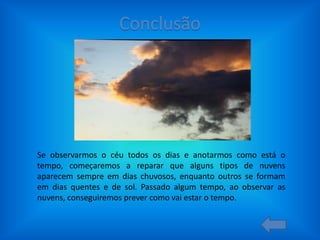 Se observarmos o céu todos os dias e anotarmos como está o
tempo, começaremos a reparar que alguns tipos de nuvens
aparecem sempre em dias chuvosos, enquanto outros se formam
em dias quentes e de sol. Passado algum tempo, ao observar as
nuvens, conseguiremos prever como vai estar o tempo.

 