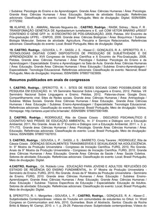 / Subárea: Psicologia do Ensino e da Aprendizagem. Grande Área: Ciências Humanas / Área: Psicologia.
Grande Área: Ciências Humanas / Área: Educação. Setores de atividade: Educação. Referências
adicionais: Classificação do evento: Local; Brasil/ Português; Meio de divulgação: Digital; ISSN/ISBN:
21772592.
18. KLAFKE, G. B. ; AMARAL, Marcelo Nogueira do. ; CASTRO, Rodrigo. ; RAISK, Sidney. ; Nora, F. R .
TRANSFOMAÇÃO GENÉTICA DE Agrobacterium tumefaciens e E. coli COM VETOR BINÁRIO pRS037
CONTENDO O GENE GFP. In: XI ENCONTRO DE PÓS-GRADUAÇÃO, 2009, Pelotas. XIV Encontro de
Pós-graduação UFPEL - ENPOS, 2009. Grande área: Ciências Biológicas / Área: Bioquímica / Subárea:
Biologia Molecular. Setores de atividade: Agricultura, Pecuária e Serviços Relacionados. Referências
adicionais: Classificação do evento: Local; Brasil/ Português; Meio de divulgação: Digital.
19. CASTRO, Rodrigo. ; GOUVEA, L. P. ; SASSI, J. S. ; Klaser.C ; GONÇALES, R. A ; SPEROTTO, R. I .
TECNOLOGIAS DIGITAIS COMO DISPOSITIVOS DE PRODUÇÃO DE SUBJETIVIDADE E DE
APRENDIZAGEM. In: XVII Congresso de Iniciação Científica e X Encontro de Pós-Graduação, 2008,
Pelotas. Grande área: Ciências Humanas / Área: Psicologia / Subárea: Psicologia do Ensino e da
Aprendizagem / Especialidade: Ensino e Aprendizagem na Sala de Aula. Grande Área: Ciências Humanas
/ Área: Educação. Grande Área: Ciências Humanas / Área: Educação / Subárea: Ensino-Aprendizagem /
Especialidade: Tecnologia Educacional. Referências adicionais: Classificação do evento: Nacional; Brasil/
Português; Meio de divulgação: Impresso; ISSN/ISBN: 9788571923959.
Resumos publicados em anais de congressos
1. CASTRO, Rodrigo. ; SPEROTTO, R. I . SITES DE REDES SOCIAIS COMO POSSIBILIDADE DE
PESQUISA EM EDUCAÇÃO. In: VII Seminário Nacional Sobre Linguagens e Ensino, 2012, Pelotas. VII
Seminário Nacional Sobre Linguagens e Ensino. Pelotas, 2012. Palavras-chave: Google Docs;
Compartilhamento viral; Sites de Redes sociais. Grande área: Ciências Humanas / Área: Antropologia /
Subárea: Mídias Sociais. Grande Área: Ciências Humanas / Área: Educação. Grande Área: Ciências
Humanas / Área: Educação / Subárea: Ensino-Aprendizagem / Especialidade: Tecnologia Educacional.
Referências adicionais: Classificação do evento: Nacional; Brasil/ Português; Meio de divulgação: Vários;
Homepage: http://antares.ucpel.tche.br/senale/; ISSN/ISBN: 9788575901489.
2. CASTRO, Rodrigo. ; RODRIGUEZ, Rita de Cássia Cóssio . DISCURSO PSICANALÍTICO E
COGNITIVO NAS PRÁXIS DE EDUCAÇÃO AMBIENTAL. In: 3° Encontro e Diálogos com a Educação
Ambiental, 2011, Rio Grande. Anais do 3° Encontro e Diálogos com a Educação Ambiental, 2011. v. 3. p.
771-772. Grande área: Ciências Humanas / Área: Psicologia. Grande Área: Ciências Humanas / Área:
Educação. Referências adicionais: Classificação do evento: Local; Brasil/ Português; Meio de divulgação:
Vários; ISSN/ISBN: 9788571927810.
3. CASTRO, Rodrigo. ; GOUVEA, L. P. ; SASSI, J. S. ; BARRETO, Cindy Tavares ; RODRIGUEZ, Rita de
Cássia Cóssio . DOENÇAS SEXUALMENTES TRANSMISSÍVEIS E SEXUALIDADE NA ADOLESCÊNCIA.
In: 9° Mostra da Produção Universitária - Congresso de Iniciação Científica. FURG, 2010, Rio Grande.
Anais da 9° Mostra da Produção Universitária - Congresso de Iniciação Científica. FURG, 2010. Grande
área: Ciências Humanas / Área: Educação. Grande Área: Ciências da Saúde / Área: Saúde Coletiva.
Setores de atividade: Educação. Referências adicionais: Classificação do evento: Local; Brasil/ Português;
Meio de divulgação: Digital.
4.CASTRO, Rodrigo. ; Gil, Robledo Lima . EDUCAÇÃO PARA JOVENS E ADULTOS: REFLEXÕES DO
ESTAGIO DE REGÊNCIA DO ENSINO FUNDAMENTAL. In: 9° Mostra da Produção Universitária -
Seminário de Ensino. FURG, 2010, Rio Grande. Anais da 9° Mostra da Produção Universitária - Seminário
de Ensino. FURG, 2010. Grande área: Ciências Humanas / Área: Educação / Subárea: Ensino-
Aprendizagem. Grande Área: Ciências Humanas / Área: Educação. Grande Área: Ciências Humanas /
Área: Educação / Subárea: Tópicos Específicos de Educação / Especialidade: Educação de Adultos.
Setores de atividade: Educação. Referências adicionais: Classificação do evento: Local; Brasil/ Português;
Meio de divulgação: Digital.
5. SPEROTTO, R. I ; Margarites ; GOUVEA, L. P. ; CASTRO, Rodrigo. ; GONÇALES, R. A ; Klaser.C .
Subjetividades Contemporâneas: vídeos do Youtube em comunidades de estudantes no Orkut. In: Word
Congress on Communication and Arts, 2010, Guimarães. Book of Abstracts. Santos: Claudio da Rocha
Britto & Malany M. Ciampi, 2010. v. 1. p. 29-29. Palavras-chave: Subjetividade contemporânea; Vídeos do
 