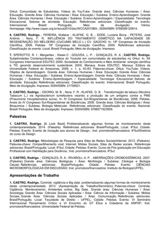 Orkut; Comunidade de Estudantes; Vídeos do YouTube. Grande área: Ciências Humanas / Área:
Educação. Grande Área: Ciências Humanas / Área: Educação / Subárea: Ensino-Aprendizagem. Grande
Área: Ciências Humanas / Área: Educação / Subárea: Ensino-Aprendizagem / Especialidade: Tecnologia
Educacional. Setores de atividade: Educação. Referências adicionais: Classificação do evento:
Internacional; Brasil/ Português; Meio de divulgação: Vários;
Homepage: http://www.copec.org.br/wcca2010/doc/WCCA2010BA.; ISSN/ISBN: 9788589120814.
6. CASTRO, Rodrigo. ; PEREIRA, Wallace ; KLAFKE, G. B. ; DODE, Luciana Bicca ; PETERS, José
Antônio ; Nora, F. R. INFLUÊNCIA DO TRATAMENTO OSMÓTICO NA CAPACIDADE DE
REGENERAÇÃO DO MELOEIRO (CUCUMIS MELO L.) CV. GAÚCHO. In: 18º Congresso de Iniciação
Científica, 2009, Pelotas. 18º Congresso de Iniciação Científica, 2009. Referências adicionais:
Classificação do evento: Local; Brasil/ Português; Meio de divulgação: Impresso.
7. SPEROTTO, R. I ; Margarites ; Klaser.C ; GOUVEA, L. P. ; GONÇALES, R. A ; CASTRO, Rodrigo.
Subjetividades Contemporâneas: vídeos do Youtube em comunidades de estudantes no Orkut. In: XII
Congresso Internacional EDUTEC 2009- Sociedade do Conhecimento e Meio Ambiente: sinergia científica
e TIC gerando desenvolvimento sustentável, 2009, Manaus. Anais EDUTEC. Manaus: Editora da
Universidade Federal do Amazonas, 2009. v. 1. p. 83-83. Palavras-chave: Orkut; YouTube; Vídeos;
Objetos de Aprendizagem. Grande área: Ciências Humanas / Área: Educação. Grande Área: Ciências
Humanas / Área: Educação / Subárea: Ensino-Aprendizagem. Grande Área: Ciências Humanas / Área:
Educação / Subárea: Ensino-Aprendizagem / Especialidade: Tecnologia Educacional. Setores de
atividade: Educação. Referências adicionais: Classificação do evento: Internacional; Brasil/ Português;
Meio de divulgação: Impresso; ISSN/ISBN: 21758921.
8. CASTRO, Rodrigo. ; OSORIO, M. B. ; Nora, F. R ; KLAFKE, G. B. . Transformação de tabaco (Nicotina
Tabacum L.) via Agrobacterium tumefaciens visando a produção de um antígeno contra a PMS
(Pneumonia micoplásmatica suína). In: IV Congresso Sul-Riograndense de Biociências, 2008, Pelotas.
Anais do IV Congresso Sul-Riograndense de Biociências, 2008. Grande área: Ciências Biológicas / Área:
Bioquímica / Subárea: Biologia Molecular. Referências adicionais: Classificação do evento: Nacional;
Brasil/ Português; Meio de divulgação: Impresso; ISSN/ISBN: 9788571923959.
Palestras
1. CASTRO, Rodrigo. [A Look Back] Problematizando algumas formas de monitoramento desta
contemporaneidade. 2014. (Palestra). Referências adicionais: Brasil/Português; Local: IFSul; Cidade:
Pelotas; Evento: Evento de iniciação aos alunos de Design.; Inst. promotora/financiadora: IFSul/Diretoria
do curso de Design.
2. CASTRO, Rodrigo. Metodologias de Pesquisa para Sites de Redes Sociais/Internet. 2013. (Palestra).
Palavras-chave: Compartilhamento viral; Internet; Mídias Sociais; Sites de Redes sociais. Referências
adicionais: Brasil/Português; Local: IFSul; Cidade: Pelotas; Evento: Curso de Pós-graduação em Educação
Profissional com Habilitação para Docência.; Inst. promotora/financiadora: IFSul.
3. CASTRO, Rodrigo. ; GONÇALES, R. A ; RIVAROLI, A. P. . ABERRAÇÕES CROMOSSÔMICAS. 2007.
(Palestra). Grande área: Ciências Biológicas / Área: Morfologia / Subárea: Citologia e Biologia
Celular. Referências adicionais: Brasil/Português; Cidade: Pelotas; Evento: CIÊNCIAS
MICROMORFOLÓGICAS EM DISCUSSÃO; Inst. promotora/financiadora: Instituto de Biologia/UFPEL.
Apresentações de Trabalho
1. CASTRO, Rodrigo. Controle, vigilância e Big data: problematizando algumas formas de monitoramento
desta contemporaneidade. 2013. (Apresentação de Trabalho/Seminário). Palavras-chave: Controle;
Vigilância; Monitoramento; Ambientes online; Big Data. Grande área: Ciências Humanas / Área:
Sociologia. Grande Área: Ciências Sociais Aplicadas / Área: Ciência da Informação / Subárea: Mídias
Sociais. Grande Área: Ciências Sociais Aplicadas / Área: Comunicação. Referências adicionais:
Brasil/Português; Local: Faculdade de Direito - UFPEL; Cidade: Pelotas; Evento: VI Seminário
Internacional Pensamento Crítico e VI Encontro do GT Ética e Cidadania da ANPOF; Inst.
promotora/financiadora: Universidade Federal de Pelotas.
 