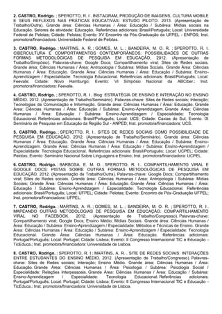 2. CASTRO, Rodrigo. ; SPEROTTO, R. I . INSTAGRAM, PRODUÇÃO DE IMAGENS, CULTURA MOBILE
E SEUS REFLEXOS NAS PRÁTICAS EDUCATIVAS: ESTUDO PILOTO. 2013. (Apresentação de
Trabalho/Outra). Grande área: Ciências Humanas / Área: Educação / Subárea: Mídias sociais na
Educação. Setores de atividade: Educação. Referências adicionais: Brasil/Português; Local: Universidade
Federal de Pelotas; Cidade: Pelotas; Evento: XV Encontro da Pós-Graduação da UFPEL - ENPOS; Inst.
promotora/financiadora: Universidade Federal de Pelotas.
3. CASTRO, Rodrigo. ; MARTINS, A. R. ; GOMES, M. L. ; BANDEIRA, M. O. R. ; SPEROTTO, R. I.
CIBERCULTURA E COMPORTAMENTOS CONTEMPORÂNEOS: POSSIBILIDADES DE OUTRAS
FORMAS METODOLÓGICAS DE PESQUISA EM EDUCAÇÃO, 2012. (Apresentação de
Trabalho/Simpósio). Palavras-chave: Google Docs; Compartilhamento viral; Sites de Redes sociais.
Grande área: Ciências Humanas / Área: Antropologia / Subárea: Mídias Sociais. Grande Área: Ciências
Humanas / Área: Educação. Grande Área: Ciências Humanas / Área: Educação / Subárea: Ensino-
Aprendizagem / Especialidade: Tecnologia Educacional. Referências adicionais: Brasil/Português; Local:
Feevale; Cidade: Novo Hamburgo; Evento: VI Simpósio Nacional da ABCiber.; Inst.
promotora/financiadora: Feevale.
4. CASTRO, Rodrigo. ; SPEROTTO, R. I . Blog: ESTRATÉGIA DE ENSINO E INTERAÇÃO NO ENSINO
MÉDIO. 2012. (Apresentação de Trabalho/Seminário). Palavras-chave: Sites de Redes sociais; Interação;
Tecnologias da Comunicação e Informação. Grande área: Ciências Humanas / Área: Educação. Grande
Área: Ciências Humanas / Área: Educação / Subárea: Ensino-Aprendizagem. Grande Área: Ciências
Humanas / Área: Educação / Subárea: Ensino-Aprendizagem / Especialidade: Tecnologia
Educacional. Referências adicionais: Brasil/Português; Local: UCS; Cidade: Caxias do Sul; Evento: IX
Seminário de Pesquisa em Educação da Região Sul - ANPED; Inst. promotora/financiadora: UCS.
5. CASTRO, Rodrigo. ; SPEROTTO, R. I . SITES DE REDES SOCIAIS COMO POSSIBILIDADE DE
PESQUISA EM EDUCAÇÃO. 2012. (Apresentação de Trabalho/Seminário). Grande área: Ciências
Humanas / Área: Educação. Grande Área: Ciências Humanas / Área: Educação / Subárea: Ensino-
Aprendizagem. Grande Área: Ciências Humanas / Área: Educação / Subárea: Ensino-Aprendizagem /
Especialidade: Tecnologia Educacional. Referências adicionais: Brasil/Português; Local: UCPEL; Cidade:
Pelotas; Evento: Seminário Nacional Sobre Linguagens e Ensino; Inst. promotora/financiadora: UCPEL.
6. CASTRO, Rodrigo. ; BARBOSA, E. M. O. ; SPEROTTO, R. I . COMPARTILHAMENTO VIRAL E
GOOGLE DOCS: PISTAS SOBRE OUTRAS FORMAS METODOLÓGICAS DE PESQUISA EM
EDUCAÇÃO. 2012. (Apresentação de Trabalho/Outra). Palavras-chave: Google Docs; Compartilhamento
viral; Sites de Redes sociais. Grande área: Ciências Humanas / Área: Antropologia / Subárea: Mídias
Sociais; Grande Área: Ciências Humanas / Área: Educação. Grande Área: Ciências Humanas / Área:
Educação / Subárea: Ensino-Aprendizagem / Especialidade: Tecnologia Educacional. Referências
adicionais: Brasil/Português; Local: UFPEL; Cidade: Pelotas; Evento: Encontro de Pós-Graduação UFPEL;
Inst. promotora/financiadora: UFPEL.
7. CASTRO, Rodrigo. ; MARTINS, A. R. ; GOMES, M. L. ; BANDEIRA, M. O. R. ; SPEROTTO, R. I .
MAPEANDO OUTRAS METODOLOGIAS DE PESQUISA EM EDUCAÇÃO: COMPARTILHAMENTO
VIRAL NO FACEBOOK. 2012. (Apresentação de Trabalho/Congresso). Palavras-chave:
Compartilhamento viral; Google Docs; Ensino Médio; Mídias Sociais. Grande área: Ciências Humanas /
Área: Educação / Subárea: Ensino-Aprendizagem / Especialidade: Métodos e Técnicas de Ensino. Grande
Área: Ciências Humanas / Área: Educação / Subárea: Ensino-Aprendizagem / Especialidade: Tecnologia
Educacional. Grande Área: Ciências Humanas / Área: Educação. Referências adicionais:
Portugal/Português; Local: Portugal; Cidade: Lisboa; Evento: II Congresso Internacional TIC e Educação -
TicEduca.; Inst. promotora/financiadora: Universidade de Lisboa.
8. CASTRO, Rodrigo. ; SPEROTTO, R. I ; MARTINS, A. R. . SITE DE REDES SOCIAIS: INTERAÇÕES
ENTRE ESTUDANTES DO ENSINO MÉDIO. 2012. (Apresentação de Trabalho/Congresso). Palavras-
chave: Sites de Redes sociais; Interação; Ensino Médio. Grande área: Ciências Humanas / Área:
Educação. Grande Área: Ciências Humanas / Área: Psicologia / Subárea: Psicologia Social /
Especialidade: Relações Interpessoais. Grande Área: Ciências Humanas / Área: Educação / Subárea:
Ensino-Aprendizagem / Especialidade: Tecnologia Educacional. Referências adicionais:
Portugal/Português; Local: Portugal; Cidade: Lisboa; Evento: II Congresso Internacional TIC e Educação -
TicEduca.; Inst. promotora/financiadora: Universidade de Lisboa.
 