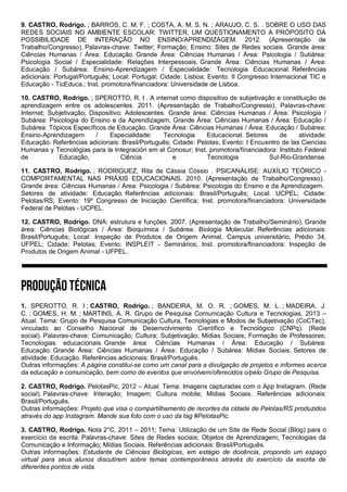 9. CASTRO, Rodrigo. ; BARROS, C. M. F. ; COSTA, A. M. S. N. ; ARAUJO, C. S. . SOBRE O USO DAS
REDES SOCIAIS NO AMBIENTE ESCOLAR: TWITTER, UM QUESTIONAMENTO A PRÓPOSITO DA
POSSIBILIDADE DE INTERAÇÃO NO ENSINO/APRENDIZAGEM. 2012. (Apresentação de
Trabalho/Congresso). Palavras-chave: Twitter; Formação; Ensino; Sites de Redes sociais. Grande área:
Ciências Humanas / Área: Educação. Grande Área: Ciências Humanas / Área: Psicologia / Subárea:
Psicologia Social / Especialidade: Relações Interpessoais. Grande Área: Ciências Humanas / Área:
Educação / Subárea: Ensino-Aprendizagem / Especialidade: Tecnologia Educacional. Referências
adicionais: Portugal/Português; Local: Portugal; Cidade: Lisboa; Evento: II Congresso Internacional TIC e
Educação - TicEduca.; Inst. promotora/financiadora: Universidade de Lisboa.
10. CASTRO, Rodrigo. ; SPEROTTO, R. I . A internet como dispositivo de subjetivação e constituição de
aprendizagem entre os adolescentes. 2011. (Apresentação de Trabalho/Congresso). Palavras-chave:
Internet; Subjetivação; Dispositivo; Adolescentes. Grande área: Ciências Humanas / Área: Psicologia /
Subárea: Psicologia do Ensino e da Aprendizagem. Grande Área: Ciências Humanas / Área: Educação /
Subárea: Tópicos Específicos de Educação. Grande Área: Ciências Humanas / Área: Educação / Subárea:
Ensino-Aprendizagem / Especialidade: Tecnologia Educacional. Setores de atividade:
Educação. Referências adicionais: Brasil/Português; Cidade: Pelotas; Evento: I Encuentro de las Ciencias
Humanas y Tecnológias para la Integración em el Conosur; Inst. promotora/financiadora: Instituto Federal
de Educação, Ciência e Tecnologia Sul-Rio-Grandense.
11. CASTRO, Rodrigo. ; RODRIGUEZ, Rita de Cássia Cóssio . PSICANÁLISE: AUXÍLIO TEÓRICO -
COMPORTAMENTAL NAS PRÁXIS EDUCACIONAIS. 2010. (Apresentação de Trabalho/Congresso).
Grande área: Ciências Humanas / Área: Psicologia / Subárea: Psicologia do Ensino e da Aprendizagem.
Setores de atividade: Educação. Referências adicionais: Brasil/Português; Local: UCPEL; Cidade:
Pelotas/RS; Evento: 19º Congresso de Iniciação Científica; Inst. promotora/financiadora: Universidade
Federal de Pelotas - UCPEL.
12. CASTRO, Rodrigo. DNA: estrutura e funções. 2007. (Apresentação de Trabalho/Seminário). Grande
área: Ciências Biológicas / Área: Bioquímica / Subárea: Biologia Molecular. Referências adicionais:
Brasil/Português; Local: Inspeção de Produtos de Origem Animal, Campus universitário, Prédio 34,
UFPEL; Cidade: Pelotas; Evento: INSPLEIT - Seminários; Inst. promotora/financiadora: Inspeção de
Produtos de Origem Animal - UFPEL.
1. SPEROTTO, R. I ; CASTRO, Rodrigo. ; BANDEIRA, M. O. R. ; GOMES, M. L. ; MADEIRA, J.
C. ; GOMES, H. M. ; MARTINS, A. R. Grupo de Pesquisa Comunicação Cultura e Tecnologias, 2013 –
Atual. Tema: Grupo de Pesquisa Comunicação Cultura, Tecnologias e Modos de Subjetivação (CoCTec),
vinculado ao Conselho Nacional de Desenvolvimento Científico e Tecnológico (CNPq). (Rede
social). Palavras-chave: Comunicação; Cultura; Subjetivação; Mídias Sociais; Formação de Professores;
Tecnologias educacionais. Grande área: Ciências Humanas / Área: Educação / Subárea:
Educação. Grande Área: Ciências Humanas / Área: Educação / Subárea: Mídias Sociais. Setores de
atividade: Educação. Referências adicionais: Brasil/Português.
Outras informações: A página constitui-se como um canal para a divulgação de projetos e informes acerca
da educação e comunicação, bem como de eventos que envolvem/oferecidos o/pelo Grupo de Pesquisa.
2. CASTRO, Rodrigo. PelotasPic, 2012 – Atual. Tema: Imagens capturadas com o App Instagram. (Rede
social). Palavras-chave: Interação; Imagem; Cultura mobile; Mídias Sociais. Referências adicionais:
Brasil/Português.
Outras informações: Projeto que visa o compartilhamento de recortes da cidade de Pelotas/RS produzidos
através do app Instagram. Mande sua foto com o uso da tag #PelotasPic.
3. CASTRO, Rodrigo. Nota 2°C, 2011 – 2011; Tema: Utilização de um Site de Rede Social (Blog) para o
exercício da escrita. Palavras-chave: Sites de Redes sociais; Objetos de Aprendizagem; Tecnologias da
Comunicação e Informação; Mídias Sociais. Referências adicionais: Brasil/Português.
Outras informações: Estudante de Ciências Biológicas, em estágio de docência, propondo um espaço
virtual para seus alunos discutirem sobre temas contemporâneos através do exercício da escrita de
diferentes pontos de vista.
 