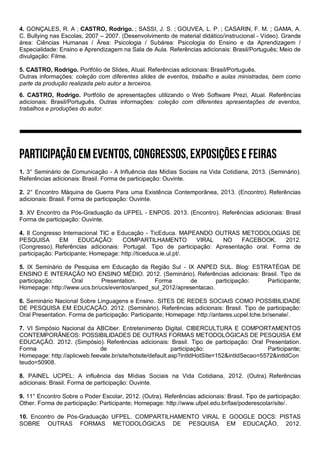 4. GONÇALES, R. A ; CASTRO, Rodrigo. ; SASSI, J. S. ; GOUVEA, L. P. ; CASARIN, F. M. ; GAMA, A.
C. Bullying nas Escolas, 2007 – 2007. (Desenvolvimento de material didático/instrucional - Vídeo). Grande
área: Ciências Humanas / Área: Psicologia / Subárea: Psicologia do Ensino e da Aprendizagem /
Especialidade: Ensino e Aprendizagem na Sala de Aula. Referências adicionais: Brasil/Português; Meio de
divulgação: Filme.
5. CASTRO, Rodrigo. Portfólio de Slides, Atual. Referências adicionais: Brasil/Português.
Outras informações: coleção com diferentes slides de eventos, trabalho e aulas ministradas, bem como
parte da produção realizada pelo autor a terceiros.
6. CASTRO, Rodrigo. Portfólio de apresentações utilizando o Web Software Prezi, Atual. Referências
adicionais: Brasil/Português. Outras informações: coleção com diferentes apresentações de eventos,
trabalhos e produções do autor.
1. 3° Seminário de Comunicação - A Influência das Mídias Sociais na Vida Cotidiana, 2013. (Seminário).
Referências adicionais: Brasil. Forma de participação: Ouvinte.
2. 2° Encontro Máquina de Guerra Para uma Existência Contemporânea, 2013. (Encontro). Referências
adicionais: Brasil. Forma de participação: Ouvinte.
3. XV Encontro da Pós-Graduação da UFPEL - ENPOS. 2013. (Encontro). Referências adicionais: Brasil
Forma de participação: Ouvinte.
4. II Congresso Internacional TIC e Educação - TicEduca. MAPEANDO OUTRAS METODOLOGIAS DE
PESQUISA EM EDUCAÇÃO: COMPARTILHAMENTO VIRAL NO FACEBOOK. 2012.
(Congresso). Referências adicionais: Portugal. Tipo de participação: Apresentação oral. Forma de
participação: Participante; Homepage: http://ticeduca.ie.ul.pt/.
5. IX Seminário de Pesquisa em Educação da Região Sul - IX ANPED SUL. Blog: ESTRATÉGIA DE
ENSINO E INTERAÇÃO NO ENSINO MÉDIO. 2012. (Seminário). Referências adicionais: Brasil. Tipo de
participação: Oral Presentation. Forma de participação: Participante;
Homepage: http://www.ucs.br/ucs/eventos/anped_sul_2012/apresentacao.
6. Seminário Nacional Sobre Linguagens e Ensino. SITES DE REDES SOCIAIS COMO POSSIBILIDADE
DE PESQUISA EM EDUCAÇÃO. 2012. (Seminário). Referências adicionais: Brasil. Tipo de participação:
Oral Presentation. Forma de participação: Participante; Homepage: http://antares.ucpel.tche.br/senale/.
7. VI Simpósio Nacional da ABCiber. Entretenimento Digital. CIBERCULTURA E COMPORTAMENTOS
CONTEMPORÂNEOS: POSSIBILIDADES DE OUTRAS FORMAS METODOLÓGICAS DE PESQUISA EM
EDUCAÇÃO. 2012. (Simpósio). Referências adicionais: Brasil. Tipo de participação: Oral Presentation.
Forma de participação: Participante;
Homepage: http://aplicweb.feevale.br/site/hotsite/default.asp?intIdHotSite=152&intIdSecao=5572&intIdCon
teudo=50908.
8. PAINEL UCPEL: A influência das Mídias Sociais na Vida Cotidiana, 2012. (Outra). Referências
adicionais: Brasil. Forma de participação: Ouvinte.
9. 11° Encontro Sobre o Poder Escolar, 2012. (Outra). Referências adicionais: Brasil. Tipo de participação:
Other. Forma de participação: Participante; Homepage: http://www.ufpel.edu.br/fae/poderescolar/site/.
10. Encontro de Pós-Graduação UFPEL. COMPARTILHAMENTO VIRAL E GOOGLE DOCS: PISTAS
SOBRE OUTRAS FORMAS METODOLÓGICAS DE PESQUISA EM EDUCAÇÃO. 2012.
 